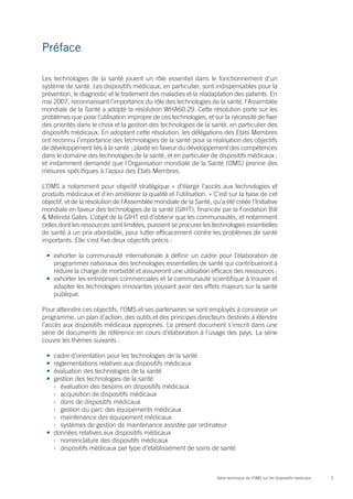 Préface

Les technologies de la santé jouent un rôle essentiel dans le fonctionnement d’un
système de santé. Les dispositifs médicaux, en particulier, sont indispensables pour la
prévention, le diagnostic et le traitement des maladies et la réadaptation des patients. En
mai 2007, reconnaissant l’importance du rôle des technologies de la santé, l’Assemblée
mondiale de la Santé a adopté la résolution WHA60.29. Cette résolution porte sur les
problèmes que pose l’utilisation impropre de ces technologies, et sur la nécessité de fixer
des priorités dans le choix et la gestion des technologies de la santé, en particulier des
dispositifs médicaux. En adoptant cette résolution, les délégations des Etats Membres
ont reconnu l’importance des technologies de la santé pour la réalisation des objectifs
de développement liés à la santé ; plaidé en faveur du développement des compétences
dans le domaine des technologies de la santé, et en particulier de dispositifs médicaux ;
et instamment demandé que l’Organisation mondiale de la Santé (OMS) prenne des
mesures spécifiques à l’appui des Etats Membres.

L’OMS a notamment pour objectif stratégique « d’élargir l’accès aux technologies et
produits médicaux et d’en améliorer la qualité et l’utilisation. » C’est sur la base de cet
objectif, et de la résolution de l’Assemblée mondiale de la Santé, qu’a été créée l’Initiative
mondiale en faveur des technologies de la santé (GIHT), financée par la Fondation Bill
& Melinda Gates. L’objet de la GIHT est d’obtenir que les communautés, et notamment
celles dont les ressources sont limitées, puissent se procurer les technologies essentielles
de santé à un prix abordable, pour lutter efficacement contre les problèmes de santé
importants. Elle s’est fixé deux objectifs précis :

 •	 exhorter la communauté internationale à définir un cadre pour l’élaboration de
    programmes nationaux des technologies essentielles de santé qui contribueront à
    réduire la charge de morbidité et assureront une utilisation efficace des ressources ;
 •	 exhorter les entreprises commerciales et la communauté scientifique à trouver et
    adapter les technologies innovantes pouvant avoir des effets majeurs sur la santé
    publique.

Pour atteindre ces objectifs, l’OMS et ses partenaires se sont employés à concevoir un
programme, un plan d’action, des outils et des principes directeurs destinés à étendre
l’accès aux dispositifs médicaux appropriés. Le présent document s’inscrit dans une
série de documents de référence en cours d’élaboration à l’usage des pays. La série
couvre les thèmes suivants :

 •	 cadre d’orientation pour les technologies de la santé
 •	 réglementations relatives aux dispositifs médicaux
 •	 évaluation des technologies de la santé
 •	 gestion des technologies de la santé
    ›› évaluation des besoins en dispositifs médicaux
    ›› acquisition de dispositifs médicaux
    ›› dons de dispositifs médicaux
    ›› gestion du parc des équipements médicaux
    ›› maintenance des équipement médicaux
    ›› systèmes de gestion de maintenance assistée par ordinateur
 •	 données relatives aux dispositifs médicaux
    ›› nomenclature des dispositifs médicaux
    ›› dispositifs médicaux par type d’etablissement de soins de santé



                                                                     Série technique de l’OMS sur les dispositifs médicaux   3
 