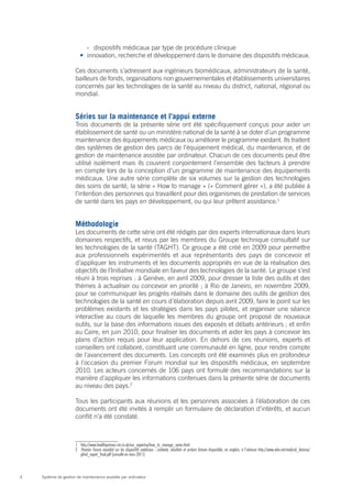 ›› dispositifs médicaux par type de procédure clinique
                        •	 innovation, recherche et développement dans le domaine des dispositifs médicaux.

                      Ces documents s’adressent aux ingénieurs biomédicaux, administrateurs de la santé,
                      bailleurs de fonds, organisations non gouvernementales et établissements universitaires
                      concernés par les technologies de la santé au niveau du district, national, régional ou
                      mondial.


                      Séries sur la maintenance et l’appui externe
                      Trois documents de la présente série ont été spécifiquement conçus pour aider un
                      établissement de santé ou un ministère national de la santé à se doter d’un programme
                      maintenance des équipements médicaux ou améliorer le programme existant. Ils traitent
                      des systèmes de gestion des parcs de l’équipement médical, du maintenance, et de
                      gestion de maintenance assistée par ordinateur. Chacun de ces documents peut être
                      utilisé isolément mais ils couvrent conjointement l’ensemble des facteurs à prendre
                      en compte lors de la conception d’un programme de maintenance des équipements
                      médicaux. Une autre série complète de six volumes sur la gestion des technologies
                      des soins de santé, la série « How to manage » (« Comment gérer »), a été publiée à
                      l’intention des personnes qui travaillent pour des organismes de prestation de services
                      de santé dans les pays en développement, ou qui leur prêtent assistance.1


                      Méthodologie
                      Les documents de cette série ont été rédigés par des experts internationaux dans leurs
                      domaines respectifs, et revus par les membres du Groupe technique consultatif sur
                      les technologies de la santé (TAGHT). Ce groupe a été créé en 2009 pour permettre
                      aux professionnels expérimentés et aux représentants des pays de concevoir et
                      d’appliquer les instruments et les documents appropriés en vue de la réalisation des
                      objectifs de l’Initiative mondiale en faveur des technologies de la santé. Le groupe s’est
                      réuni à trois reprises : à Genève, en avril 2009, pour dresser la liste des outils et des
                      thèmes à actualiser ou concevoir en priorité ; à Rio de Janeiro, en novembre 2009,
                      pour se communiquer les progrès réalisés dans le domaine des outils de gestion des
                      technologies de la santé en cours d’élaboration depuis avril 2009, faire le point sur les
                      problèmes existants et les stratégies dans les pays pilotes, et organiser une séance
                      interactive au cours de laquelle les membres du groupe ont proposé de nouveaux
                      outils, sur la base des informations issues des exposés et débats antérieurs ; et enfin
                      au Caire, en juin 2010, pour finaliser les documents et aider les pays à concevoir les
                      plans d’action requis pour leur application. En dehors de ces réunions, experts et
                      conseillers ont collaboré, constituant une communauté en ligne, pour rendre compte
                      de l’avancement des documents. Les concepts ont été examinés plus en profondeur
                      à l’occasion du premier Forum mondial sur les dispositifs médicaux, en septembre
                      2010. Les acteurs concernés de 106 pays ont formulé des recommandations sur la
                      manière d’appliquer les informations contenues dans la présente série de documents
                      au niveau des pays.2

                      Tous les participants aux réunions et les personnes associées à l’élaboration de ces
                      documents ont été invités à remplir un formulaire de déclaration d’intérêts, et aucun
                      conflit n’a été constaté.



                      1	http://www.healthpartners-int.co.uk/our_expertise/how_to_manage_series.html
                      2	 Premier Forum mondial sur les dispositifs médicaux : contexte, résultats et actions futures disponible, en anglais, à l’adresse http://www.who.int/medical_devices/
                         gfmd_report_final.pdf (consulté en mars 2011)



4   Système de gestion de maintenance assistée par ordinateur
 