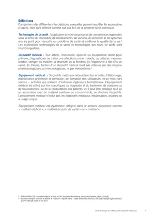 Définitions
Compte tenu des différentes interprétations auxquelles peuvent se prêter les expressions
ci-après, elles sont définies comme suit aux fins de la présente série technique.

Technologies de la santé : l’application de connaissances et de compétences organisées
sous la forme de dispositifs, de médicaments, de vaccins, de procédés et de systèmes
mis au point pour résoudre un problème de santé et améliorer la qualité de la vie.3
Les expressions technologies de la santé et technologies des soins de santé sont
interchangeables.

Dispositif médical : Tout article, instrument, appareil ou équipement utilisé pour
prévenir, diagnostiquer ou traiter une affection ou une maladie, ou détecter, mesurer,
rétablir, corriger ou modifier la structure ou la fonction de l’organisme à des fins de
santé. En théorie, l’action d’un dispositif médical n’est pas obtenue par des moyens
pharmacologiques ou immunologiques, ni par métabolisme.4

Equipement médical  : Dispositifs médicaux nécessitant des activités d’étalonnage,
maintenance préventive et corrective, de formation des utilisateurs, et de mise hors
service – activités qui relèvent d’ordinaire ingénieurs biomédicaux. L’équipement
médical est utilisé aux fins spécifiques du diagnostic et du traitement de maladies ou
de traumatismes, ou de la réadaptation des patients, et il peut être employé seul ou
en association avec du matériel auxiliaire ou consommable, ou d’autres dispositifs.
L’équipement médical n’inclut pas les dispositifs médicaux implantables, jetables ou
à usage unique.

Equipement médical est également désigné dans le présent document comme
« matériel médical », « matériel de soins de santé » ou « matériel ».




3	 Résolution WHA60.29 de l’Assemblée mondiale de la Santé, mai 2007 (http://www.who.int/medical_devices/policies/resolution_wha60_r29-fr.pdf)
4	 Document d’information concernant la définition de l’expression « dispositif médical ». Global Harmonization Task Force, 2005 (http://www.ghtf.org/documents/sg1/
   sg1n29r162005.pdf, consulté en mars 2011)



                                                                                                                         Série technique de l’OMS sur les dispositifs médicaux   5
 
