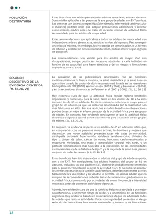 28
Estas directrices son válidas para todos los adultos sanos de 65 años en adelante.
Son también aplicables a las personas de ese grupo de edades con ENT crónicas.
Las personas con dolencias específicas (por ejemplo, enfermedad cardiovascular
o diabetes) podrían tener que adoptar precauciones adicionales y solicitar
asesoramiento médico antes de tratar de alcanzar el nivel de actividad física
recomendado para los adultos de mayor edad.
Estas recomendaciones son aplicables a todos los adultos de mayor edad, con
independencia de su género, raza, etnicidad o nivel de ingresos. Para conseguir
una eficacia máxima, sin embargo, las estrategias de comunicación, o las formas
de difusión y explicación de las recomendaciones, podrían diferir según el grupo
de población.
Las recomendaciones son válidas para los adultos de mayor edad con
discapacidades, aunque podría ser necesario adaptarlas a cada individuo en
función de su capacidad para hacer ejercicios y de los riesgos o limitaciones
específicas para su salud.
La evaluación de las publicaciones relacionadas con las funciones
cardiorrespiratorias, la fuerza muscular, la salud metabólica y la salud ósea en
que se han basado las pautas de dosis-respuesta está basada en las recensiones
bibliográficas de CDC (2008), Warburton et al (2007 y 2009), y Bauman et al (2005),
y en las recensiones sistemáticas de Paterson et al (2007 y 2009). (11, 13, 20, 21)
Hay evidencia clara de que la actividad física regular reporta beneficios
importantes y numerosos para la salud, tanto en los adultos de 18 a 64 años
como en los de 65 en adelante. En ciertos casos, la evidencia es mayor para el
grupo de los adultos, ya que las dolencias relacionadas con la inactividad son
más habituales en ellos. Por esa razón, los estudios basados en observaciones
pueden detectar mejor el efecto protector de la actividad física para ese grupo
de edades. En conjunto, hay evidencia concluyente de que la actividad física
moderada o vigorosa reporta beneficios similares para la salud en ambos grupos
de edades. (11, 13, 20, 21)
En conjunto, la evidencia respecto a los adultos de 65 en adelante indica que,
en comparación con las personas menos activas, los hombres y mujeres que
desarrollan una mayor actividad presentan tasas más bajas de mortalidad,
cardiopatía coronaria, hipertensión, accidente cerebrovascular, diabetes de
tipo 2, cáncer de colon, cáncer de mama, funciones cardiorrespiratorias y
musculares mejoradas, una masa y composición corporal más sanas, y un
perfil de biomarcadores más favorable a la prevención de las enfermedades
cardiovasculares y de la diabetes de tipo 2, y a la mejora de la salud ósea, para el
conjunto de todas las causas. (11, 13, 20, 21)
Estos beneficios han sido observados en adultos del grupo de edades superior,
con o sin ENT. Por consiguiente, los adultos inactivos del grupo de 65 en
adelante, incluidos los que padecen ENT, obtendrán probablemente beneficios
para su salud incrementando su nivel de actividad física. Si no pudieran alcanzar
los niveles necesarios para cumplir las directrices, deberían mantenerse activos
hasta donde les sea posible y su salud se lo permita. Los demás adultos que no
cumplan las recomendaciones deberían tratar de incrementar gradualmente su
actividad física, comenzando por actividades de menor frecuencia e intensidad
moderada, antes de acometer actividades vigorosas.
Además, hay evidencia clara de que la actividad física está asociada a una mejor
salud funcional, a un menor riesgo de caídas y a una mejora de las funciones
cognitivas. Hay evidencia, basada en observaciones, de que los adultos de todas
las edades que realizan actividades físicas con regularidad presentan un riesgo
reducido de limitaciones funcionales moderadas y severas, y de limitaciones
Población
destinataria
Resumen
descriptivo de la
evidencia científica
(11, 13, 20, 21)
 
