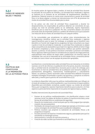 Recomendaciones mundiales sobre actividad física para la salud
35
En muchos países de ingresos bajos y medios, el nivel de actividad física durante
los periodos de ocio podría ser limitado, y la actividad física moderada o vigorosa
se realizaría en el contexto de las actividades de desplazamiento, laborales o
domésticas. Deberán tenerse en cuenta estas características y pautas de actividad
física si se desea adaptar y orientar las intervenciones con el fin de promover los
niveles de actividad física recomendados para la salud.
En los países con alto nivel de actividad física ocupacional y durante los
desplazamientos, los responsables de políticas deberían ser conscientes de que,
aunque ese nivel de actividad podría no ser deliberado, reporta importantes
beneficios para la salud de la población. Por ello, convendría adoptar una actitud
precavida antes de emprender políticas o cambios de infraestructura que ocasionen
una reducción de los niveles de actividad física en cualquier ámbito.
En las comunidades que actualmente no aplican estas recomendaciones, las
investigaciones científicas indican que la actividad física moderada o vigorosa
reporta beneficios para la salud. Sin embargo, es probable que el beneficio neto
(beneficio en función del riesgo) de los programas de base comunitaria sea mayor
cuando el nivel de actividad es moderado. La actividad física moderada se adapta
mejoralaspolíticasdesaludpúblicaqueelejerciciovigoroso,debidoalmenorriesgo
de lesiones ortopédicas y otras complicaciones médicas que podrían sobrevenir
durante su práctica. Si esas políticas estuviesen orientadas a promover actividades
físicasvigorosas,habríaquetomarenconsideraciónlosaspectosderiesgopotencial,
especialmente entre adultos de mayor edad y poblaciones con diversas tasas de
morbilidad. Sea cual sea la intensidad de las actividades físicas, convendría alentar
en todos los casos a hacer uso de equipos de protección apropiados.
Las directrices o recomendaciones sobre actividad física son necesarias en el ámbito
nacional, con el fin de informar a la población de la frecuencia, duración, intensidad,
tipo y cantidad total de actividad física necesaria para la salud. Sin embargo, para
incrementar el nivel de actividad física de la población será necesario adoptar un
planteamiento demográfico, multisectorial, multidisciplinario y culturalmente
idóneo. Las políticas y planes nacionales sobre actividad física deberían incorporar
múltiples estrategias encaminadas a ayudar a las personas y a propiciar un entorno
adecuado y creativo para la práctica de la actividad física (3,5).
La evidencia disponible indica que las políticas medioambientales que influyen en
el modo de transporte que utiliza la población, o que incrementan el espacio público
disponible para actividades recreativas, pueden mejorar sus niveles de actividad
física y, por consiguiente, reportan importantes beneficios para la salud (3, 22). Este
aspecto es particularmente importante en los países de ingresos bajos y medios.
Posibles intervenciones de promoción de la actividad física:
•	 Examen de las políticas medioambientales y de planificación urbana a nivel
nacional y local, con objeto de facilitar los paseos, la marcha en bicicleta y otras
formas de actividad física en condiciones de seguridad;
•	 Dotación de instalaciones a nivel local para que los niños jueguen (por ejemplo,
creando vías para paseantes);
•	 Facilidades de transporte para acudir al trabajo (por ejemplo, en bicicleta o a pie)
y otras estrategias de actividad física para la población trabajadora;
•	 Políticas escolares que propicien la realización de actividades físicas y de
programas al respecto;
•	 Escuelas provistas de espacios e instalaciones seguros y apropiados para que los
estudiantes se mantengan activos;
•	 Asesoramiento o consejos de atención primaria; y
•	 Creación de redes sociales que fomenten la actividad física (3, 22, 23).
5.2.1
Países de ingresos
bajos y medios
5.3
Políticas que
coadyuvan
a la promoción
de la actividad física
 
