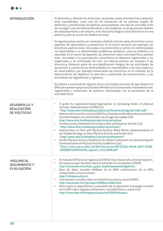 38
El desarrollo y difusión de directrices nacionales sobre actividad física deberían
estar considerados como uno de los elementos de un proceso amplio de
definición y planificación de políticas para promover ese tipo de actividad. A fin
de conseguir una sensibilización eficaz y de establecer un programa de cambios
de comportamiento y de entorno, será necesario integrar estas directrices en una
política y plan de acción de ámbito nacional.
En algunos países podría ser necesario también vincular estas directrices a otros
aspectos de salud pública y prevención. En el sector sanitario, por ejemplo, las
directrices podrían estar vinculadas a la prevención y control de enfermedades
no transmisibles, o a determinados problemas sanitarios, como la diabetes o la
obesidad. En el sector de deportes, las directrices sobre actividad física podrían
estar vinculadas a la participación comunitaria en deportes organizados y no
organizados y en actividades de ocio. Los efectos podrían ser mayores si las
directrices formaran parte de una planificación integral de las actividades de
prevención y control de las enfermedades no transmisibles o de otros aspectos
de salud pública, por ejemplo enmarcando las directrices en el contexto de la
determinación de objetivos, la selección y realización de intervenciones, y las
actividades de seguimiento y vigilancia.
Se indican a continuación algunos de los principales recursos de que dispone la
OMS para prestar apoyo a los Estados Miembros en el desarrollo, implementación,
seguimiento y evaluación de políticas relacionadas con la promoción de la
actividad física:
•	 A guide for population-based approaches to increasing levels of physical
activity: implementation of DPAS (3):
“http://www.who.int/dietphysicalactivity/PA-promotionguide-2007.pdf”.
•	 InformedelareuniónconjuntaOMS/ForoEconómicoMundialsobreprevención
de enfermedades no transmisibles en el lugar de trabajo (26):
http://www.who.int/dietphysicalactivity/workplace.
•	 A school policy framework focusing on diet and physical activity (23):
“http://www.who.int/dietphysicalactivity/schools”.
•	 Interventions on Diet and Physical Activity: What Works. Implementation of
the Global Strategy on Diet, Physical Activity and Health (22):
“http://www.who.int/dietphysicalactivity/whatworks”.
•	 Pacific Physical Activity Guidelines for Adults: Framework for Accelerating the
Communication of Physical Activity Guidelines (24):
“http://www.wpro.who.int/NR/rdonlyres/6BF5EE82-8509-4B2F-8388-
2CE9DBCCA0F8/0/PAG_layout2_22122008.pdf”.
•	 El método STEPwise de vigilancia (STEPS): http://www.who.int/chp/steps/en.
•	 Encuesta escolar mundial sobre la salud de los estudiantes (ESEM):
http://www.who.int/school_youth_health/assessment/gshs/en.
•	 Base de datos mundial InfoBase de la OMS: estimaciones de la OMS
comparables a nivel mundial:
http://infobase.who.int.
•	 Cuestionario mundial sobre actividad física para la salud (CMAF):
http://www.who.int/chp/steps/GPAQ/es/index.html.
•	 Marco para el seguimiento y evaluación de la aplicación: Estrategia mundial
de la OMS sobre régimen alimentario, actividad física y salud (25):
http://www.who.int/dietphysicalactivity/DPASindicators.
Desarrollo y
realización
de políticas:
Introducción
Vigilancia,
seguimiento y
evaluación:
 