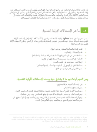 ‫متماسكا‬ ‫إيجازا‬ ‫يقدم‬ ‫بأن‬ ‫الشخص‬ ‫من‬ ‫الطلب‬ ‫خالل‬ ‫من‬ ‫الشكوى‬ ‫بث‬ ‫تعزيز‬ ‫بأنها‬ ‫النفسي‬ ‫التفريغ‬ )2011( ‫ر‬ْ‫في‬ ْ‫س‬ ‫ومنظمة‬ )2010( ‫العالمية‬ ‫الصحة‬ ‫منظمة‬ ‫من‬ ‫كل‬ ‫تصف‬ 	1
‫المعلومات‬ ‫استخالص‬ ‫عملية‬ ‫عن‬ ‫يختلف‬ ‫وهو‬ .‫به‬ ‫موصى‬ ‫غير‬ ‫التدخل‬ ‫وهذا‬ .
ً
‫مؤخرا‬ ‫له‬ ‫ض‬ّ‫تعر‬ ‫أليم‬ ‫حادث‬ ‫خالل‬ ‫العاطفية‬ ‫فعله‬ ‫وردود‬ ‫وأفكاره‬ ‫تصوراته‬ ‫عن‬ ‫ومنظوما‬
.‫عمل‬ ‫أو‬ ‫مهمة‬ ‫أي‬ ‫نهاية‬ ‫في‬ ‫المنظمات‬ ‫بعض‬ ‫تنتهجه‬ ‫الذي‬ ،‫اإلغاثة‬ ‫عمال‬ ‫لدى‬ ‫الروتينية‬ ‫العملياتية‬
‫خاص‬ ‫وبشكل‬ ‫للتحديات‬ ‫عرضة‬ ‫أشد‬ ‫يكونون‬ ‫البعض‬ ‫لكن‬ .‫الحياة‬ ‫تحديات‬ ‫مواجهة‬ ‫على‬ ‫تساعده‬ ‫وقدرات‬ ‫قوة‬ ‫نقاط‬ ‫شخص‬ ‫لكل‬
‫إضافي‬ ‫دعم‬ ‫إلى‬ ‫يحتاجون‬ ‫الذين‬ ‫أو‬ ‫للخطر‬ ‫المعرضين‬ ‫األشخاص‬ ‫ذلك‬ ‫في‬ ‫بما‬ ،‫إضافية‬ ‫مساعدة‬ ‫إلى‬ ‫يحتاجون‬ ‫وقد‬ ‫الشدائد‬ ‫أوقات‬
‫إلى‬ ‫ينتمون‬ ‫الذين‬ ‫األشخاص‬ ‫أو‬ ،‫نفسية‬ ‫اضطرابات‬ ‫أو‬ ‫جسدية‬ ‫بعاهة‬ ‫المصابون‬ ‫أو‬ ،)‫السن‬ ‫وكبار‬ ‫(كاألطفال‬ ‫أعمارهم‬ ‫بسبب‬
.‫التأثر‬ ‫السريعي‬ ‫األشخاص‬ ‫لمساعدة‬ ‫إرشادات‬ 5-3 ‫الجزء‬ ‫ويقدم‬ .‫العنف‬ ‫بأعمال‬ ‫فة‬ َ‫مستهد‬ ‫أو‬ ‫شة‬ ّ‫مهم‬ ‫جماعات‬
‫النفسية‬ ‫األولية‬ ‫اإلسعافات‬ ‫هي‬ ‫ما‬ 1.2
‫األولية‬ ‫اإلسعافات‬ ‫فإن‬ )2007( "IASC" ‫الوكاالت‬ ‫بين‬ ‫المشتركة‬ ‫الدائمة‬ ‫واللجنة‬ "Sphere" )2011( "‫ير‬ِ‫ف‬ ْ‫"س‬ ‫مشروع‬ ‫بحسب‬
‫األولية‬ ‫اإلسعافات‬ ‫وتنطوي‬ .‫الدعم‬ ‫إلى‬ ‫بحاجة‬ ‫يكونون‬ ‫وقد‬ ‫للمعاناة‬ ‫يتعرضون‬ ‫ألشخاص‬ ‫داعمة‬ ‫انسانية‬ ‫استجابة‬ ‫تصف‬ ‫النفسية‬
:‫التالية‬ ‫الجوانب‬ ‫على‬ ‫النفسية‬
»».‫تطفل‬ ‫دون‬ ‫من‬ ‫العمليتين‬ ‫والمساندة‬ ‫الرعاية‬ ‫تقديم‬
»».‫والمخاوف‬ ‫االحتياجات‬ ‫تقدير‬
»».)‫والمعلومات‬ ‫والماء‬ ‫الغذاء‬ ‫(مثل‬ ‫األساسية‬ ‫احتياجاتهم‬ ‫تلبية‬ ‫على‬ ‫الناس‬ ‫مساعدة‬
»».‫يتكلموا‬ ‫كي‬ ‫عليهم‬ ‫الضغط‬ ‫ممارسة‬ ‫دون‬ ‫من‬ ،‫الناس‬ ‫إلى‬ ‫االستماع‬
»».‫بالهدوء‬ ‫الشعور‬ ‫على‬ ‫ومساعدتهم‬ ‫الناس‬ ‫إراحة‬
»».‫االجتماعي‬ ‫والدعم‬ ‫والخدمات‬ ‫المعلومات‬ ‫إلى‬ ‫الوصول‬ ‫في‬ ‫الناس‬ ‫مساعدة‬
»».‫األذى‬ ‫من‬ ‫لمزيد‬ ‫التعرض‬ ‫من‬ ‫الناس‬ ‫حماية‬
:‫النفسية‬ ‫األولية‬ ‫اإلسعافات‬ ‫وصف‬ ‫عليه‬ ‫ينطبق‬ ‫ال‬ ‫ما‬ ‫فهم‬ ‫أيضا‬ ‫المهم‬ ‫ومن‬
»».‫المحترفون‬ ‫إال‬ ‫به‬ ‫يقوم‬ ‫ال‬
ً
‫أمرا‬ ‫ليست‬ ‫فهي‬
»».‫االحترافي‬ ‫اإلرشاد‬ ‫ليست‬ ‫وهي‬
»».‫بالضيق‬ ‫تسبب‬ ‫الذي‬ ‫للحادث‬ ‫تفصيلية‬ ‫مناقشة‬ ‫بالضرورة‬ ‫تتضمن‬ ‫ال‬ ‫أنها‬ ‫حيث‬ ،1
"‫النفسي‬ ‫"التفريغ‬ ‫ليست‬ ‫وهي‬
»».‫متسلسل‬ ‫زمني‬ ‫ترتيب‬ ‫في‬ ‫األحداث‬ ‫بوضع‬ ‫أو‬ ‫حدث‬ ‫قد‬ ‫ما‬ ‫بتحليل‬ ‫ما‬ ‫شخص‬ ‫من‬ ‫الطلب‬ ‫ليست‬ ‫وهي‬
»»‫على‬ ‫تنطوي‬ ‫ال‬ ‫أنها‬ ‫إال‬ ،‫لهم‬ ‫حدث‬ ‫ما‬ ‫ون‬ُ‫يرو‬ ‫وهم‬ ‫الناس‬ ‫إلى‬ ‫االستماع‬ ‫تشمل‬ ‫النفسية‬ ‫األولية‬ ‫االسعافات‬ ‫أن‬ ‫ورغم‬
.‫الحادث‬ ‫حيال‬ ‫أفعالهم‬ ‫وردود‬ ‫مشاعرهم‬ ‫عن‬ ‫لإلفصاح‬ ‫عليهم‬ ‫الضغط‬ ‫ممارسة‬
‫الميدان‬ ‫في‬ ‫العاملين‬ ‫دليل‬ :‫النفسية‬ ‫األولية‬ ‫اإلسعافات‬ 3
 