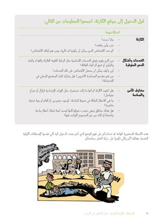 :‫التالي‬ ‫عن‬ ‫المعلومات‬ ‫اجمعوا‬ ،‫الكارثة‬ ‫موقع‬ ‫إلى‬ ‫الدخول‬ ‫قبل‬
‫مهمة‬‫أسئلة‬
‫الكارثة‬»»‫حدث؟‬ ‫ماذا‬
»»‫وقعت؟‬ ‫وأين‬ ‫متى‬
»»‫األشخاص؟‬ ‫أولئك‬ ‫هم‬ ‫ن‬ َ‫وم‬ ،‫تأثروا‬ ‫قد‬ ‫يكونوا‬ ‫أن‬ ‫يمكن‬ ‫الذين‬ ‫األشخاص‬ ‫عدد‬ ‫كم‬
‫وأشكال‬ ‫الخدمات‬
‫المتوفرة‬ ‫الدعم‬
»»‫والماء‬ ‫والغذاء‬ ‫الطارئة‬ ‫الطبية‬ ‫الرعاية‬ ‫مثل‬ ‫األساسية‬ ‫الخدمات‬ ‫بتوفير‬ ‫يقوم‬ ‫الذي‬ ‫من‬
‫العائلة؟‬ ‫أفراد‬ ‫أثر‬ ‫تتبع‬ ‫أو‬ ‫والمأوى‬
»»‫الخدمات؟‬ ‫تلك‬ ‫على‬ ‫األشخاص‬ ‫يحصل‬ ‫أن‬ ‫يمكن‬ ‫وكيف‬ ‫أين‬
»»‫في‬ ‫المحلي‬ ‫المجتمع‬ ‫أفراد‬ ‫يشارك‬ ‫هل‬ ‫اآلخرون؟‬ ‫المساعدة‬ ‫مقدمو‬ ‫هم‬ ‫من‬
‫االستجابة؟‬
‫األمن‬ ‫مخاوف‬
‫والسالمة‬
»»‫صراع‬ ‫أو‬ ‫لزلزال‬ ‫اإلرتدادية‬ ‫الهزات‬ ‫مثل‬ ،‫مستمرة‬ ‫زالت‬ ‫ما‬ ‫أنها‬ ‫أم‬ ‫الكارثة‬ ‫انتهت‬ ‫هل‬
‫متواصل؟‬
»»‫تحتية‬ ‫بنية‬ ‫أو‬ ‫ألغام‬ ‫أو‬ ‫متمردين‬ ‫كوجود‬ ،‫الحادثة‬ ‫محيط‬ ‫في‬ ‫الماثلة‬ ‫األخطار‬ ‫هي‬ ‫ما‬
‫متضررة؟‬
»»‫مادية‬ ‫أخطار‬ ،ً‫(مثال‬ ‫آمنة‬ ‫ليست‬ ‫ألنها‬ ‫دخولها‬ ‫تجنب‬ ‫ينبغي‬ ‫مناطق‬ ‫هناك‬ ‫هل‬
‫فيها؟‬ ‫التواجد‬ ‫المسموح‬ ‫غير‬ ‫من‬ ‫ألنه‬ ‫أو‬ )‫واضحة‬
‫األولية‬ ‫اإلسعافات‬ ‫تقدموا‬ ‫لكي‬ ‫اليه‬ ‫الدخول‬ ‫بصدد‬ ‫أنتم‬ ‫الذي‬ ‫الوضع‬ ‫فهم‬ ‫على‬ ‫تساعدكم‬ ‫قد‬ ‫الهامة‬ ‫التحضيرية‬ ‫األسئلة‬ ‫هذه‬
.‫بسالمتكم‬ ‫أفضل‬ ‫دراية‬ ‫على‬ ‫تكونوا‬ ‫ولكي‬ ‫أكبر‬ ‫بفعالية‬ ‫النفسية‬
‫الميدان‬ ‫في‬ ‫العاملين‬ ‫دليل‬ :‫النفسية‬ ‫األولية‬ ‫اإلسعافات‬ 17
 