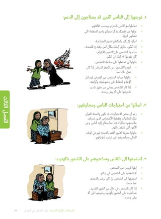 :‫الدعم‬ ‫إلى‬ ‫يحتاجون‬ ‫قد‬ ‫الذين‬ ‫الناس‬ ‫إلى‬ ‫توجهوا‬ .1
»».‫ثقافتهم‬ ‫وبحسب‬ ‫باحترام‬ ‫الناس‬ ‫مع‬ ‫تعاملوا‬
»»‫التي‬ ‫المنظمة‬ ‫واسم‬ ‫اسمكم‬ ‫بذكر‬ ‫أنفسكم‬ ‫عن‬ ‫فوا‬ّ‫عر‬
.‫لديها‬ ‫تعملون‬
»».‫المساعدة‬ ‫تقديم‬ ‫بإمكانكم‬ ‫كان‬ ْ‫إن‬ ‫اسألوا‬
»».‫للتحدث‬ ‫وهادئ‬ ‫آمن‬ ‫مكان‬ ‫إيجاد‬ ‫حاولوا‬ ،‫أمكن‬ ‫إذا‬
»»،‫باالرتياح‬ ‫الشعور‬ ‫على‬ ‫الشخص‬ ‫ساعدوا‬
.‫أمكن‬ ‫إن‬ ‫الماء‬ ‫له‬ ‫تقدموا‬ ‫كأن‬
»»:‫الشخص‬ ‫سالمة‬ ‫على‬ ‫تحافظوا‬ ‫أن‬ ‫حاولوا‬
»»‫كان‬ ‫إذا‬ ،‫المباشر‬ ‫الخطر‬ ‫عن‬ ‫الشخص‬ ‫أبعدوا‬
.
ً
‫آمنا‬ ‫ذلك‬ ‫فعل‬
»»‫لوسائل‬ ‫التعرض‬ ‫من‬ ‫الشخص‬ ‫حماية‬ ‫حاولوا‬
.‫وكرامته‬ ‫خصوصيته‬ ‫على‬ ‫للحفاظ‬ ‫اإلعالم‬
»»‫شديد‬ ‫ضيق‬ ‫من‬ ‫يعاني‬ ‫الشخص‬ ‫كان‬ ‫إذا‬
.‫وحده‬ ‫يبقى‬ ‫أال‬ ‫على‬ ‫فاحرصوا‬
:‫ومخاوفهم‬ ‫الناس‬ ‫احتياجات‬ ‫عن‬ ‫اسألوا‬ .2
»»‫للعيان‬ ‫واضحة‬ ‫تكون‬ ‫قد‬ ‫االحتياجات‬ ‫بعض‬ ‫أن‬ ‫رغم‬
‫تمزقت‬ ‫الذين‬ ‫األشخاص‬ ‫وتغطية‬ ‫البطانيات‬ ‫مثل‬
‫وعن‬ ‫الناس‬ ‫إليه‬ ‫يحتاج‬ ‫عما‬
ً
‫دائما‬ ‫اسألوا‬ ،‫مالبسهم‬
.‫بالهم‬ ‫تشغل‬ ‫التي‬ ‫األمور‬
»»‫الوقت‬ ‫في‬ ‫لهم‬ ‫بالنسبة‬ ‫األهم‬ ‫األمور‬ ‫معرفة‬ ‫حاولوا‬
.‫أولوياتهم‬ ‫ترتيب‬ ‫على‬ ‫وساعدوهم‬ ‫الحالي‬
:‫بالهدوء‬ ‫الشعور‬ ‫على‬ ‫وساعدوهم‬ ‫الناس‬ ‫الى‬ ‫استمعوا‬ .3
»».‫الشخص‬ ‫من‬ ‫قريبين‬ ‫ابقوا‬
»».‫يتكلم‬ ‫كي‬ ‫الشخص‬ ‫على‬ ‫تضغطوا‬ ‫ال‬
»»‫بالتحدث‬ ‫يرغب‬ ‫كان‬ ْ‫إن‬ ‫الشخص‬ ‫إلى‬ ‫استمعوا‬
.‫حدث‬ ‫عما‬
»»،‫الشديد‬ ‫الضيق‬ ‫من‬ ‫حال‬ ‫في‬ ‫الشخص‬ ‫كان‬ ‫إذا‬
‫أال‬ ‫على‬ ‫واحرصوا‬ ‫بالهدوء‬ ‫الشعور‬ ‫على‬ ‫فساعدوه‬
.‫وحده‬ ‫يبقى‬
22 ‫الميدان‬ ‫في‬ ‫العاملين‬ ‫دليل‬ :‫النفسية‬ ‫األولية‬ ‫اإلسعافات‬
‫الثالث‬‫الفصل‬
 