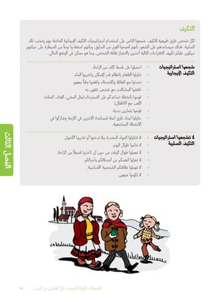 ‫التكيف‬
‫تلك‬ ‫وتجنب‬ ‫بهم‬ ‫الخاصة‬ ‫اإليجابية‬ ‫التكيف‬ ‫استراتيجيات‬ ‫استخدام‬ ‫على‬ ‫الناس‬ ‫شجعوا‬ .‫للتكيف‬ ‫طبيعية‬ ‫طرق‬ ‫شخص‬ ‫لكل‬
.‫حياتهم‬ ‫على‬ ‫السيطرة‬ ‫من‬
ً
‫نوعا‬ ‫استعادوا‬ ‫وبأنهم‬ ،‫السابق‬ ‫من‬ ‫أقوى‬ ‫أصبحوا‬ ‫بأنهم‬ ‫الشعور‬ ‫على‬ ‫سيساعدهم‬ ‫فذلك‬ .‫السلبية‬
.‫الحالي‬ ‫الوضع‬ ‫في‬ ‫ممكن‬ ‫هو‬ ‫وما‬ ،‫الشخص‬ ‫ثقافة‬ ‫باالعتبار‬ ‫آخذين‬ ‫التالية‬ ‫االقتراحات‬ ‫تكييف‬ ‫عليكم‬ ‫سيكون‬
‫استراتيجيات‬ ‫شجعوا‬
‫اإليجابية‬ ‫التكيف‬
»».‫الراحة‬ ‫من‬ ‫كاف‬ ‫قسط‬ ‫على‬ ‫احصلوا‬
»».‫الماء‬ ‫واشربوا‬ ‫اإلمكان‬ ‫قدر‬ ‫بانتظام‬ ‫الطعام‬ ‫تناولوا‬
»».‫معهم‬
ً
‫وقتا‬ ‫واقضوا‬ ‫واألصدقاء‬ ‫العائلة‬ ‫مع‬ ‫تحدثوا‬
»».‫به‬ ‫تثقون‬ ‫شخص‬ ‫مع‬ ‫المشكالت‬ ‫ناقشوا‬
»»،‫الصالة‬ ،‫الغناء‬ ،‫المشي‬ ‫(مثل‬ ‫االسترخاء‬ ‫على‬ ‫تساعدكم‬ ‫بأنشطة‬ ‫قوموا‬
.)‫األطفال‬ ‫مع‬ ‫اللعب‬
»».‫بدنية‬ ‫بتمارين‬ ‫قوموا‬
»»‫في‬ ‫وشاركوا‬ ‫األزمة‬ ‫في‬ ‫اآلخرين‬ ‫لمساعدة‬ ‫آمنة‬ ‫طرق‬ ‫ايجاد‬ ‫حاولوا‬
.‫المجتمعية‬ ‫األنشطة‬
‫استراتيجيات‬ ‫تشجعوا‬ ‫ال‬
‫السلبية‬ ‫التكيف‬
»».‫الكحول‬ ‫تشربوا‬ ‫أو‬ ‫تدخنوا‬ ‫وال‬ ‫المخدرة‬ ‫المواد‬ ‫تتناولوا‬ ‫ال‬
»».‫اليوم‬ ‫طوال‬ ‫تناموا‬ ‫ال‬
»».‫الراحة‬ ‫من‬
ً
‫قسطا‬ ‫تأخذوا‬ ‫أن‬ ‫دون‬ ‫من‬ ‫الوقت‬ ‫طوال‬ ‫تعملوا‬ ‫ال‬
»».‫وأحبائكم‬ ‫أصدقائكم‬ ‫عن‬ ‫أنفسكم‬ ‫تعزلوا‬ ‫ال‬
»».‫األساسية‬ ‫الشخصية‬ ‫نظافتكم‬ ‫تهملوا‬ ‫ال‬
»».‫عنيفين‬ ‫تكونوا‬ ‫ال‬
26 ‫الميدان‬ ‫في‬ ‫العاملين‬ ‫دليل‬ :‫النفسية‬ ‫األولية‬ ‫اإلسعافات‬
‫الثالث‬‫الفصل‬
 