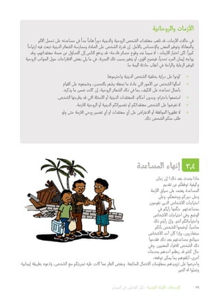 ‫والروحانية‬ ‫األزمات‬
‫األلم‬ ‫تحمل‬ ‫على‬ ‫مساعدته‬ ‫في‬
ً
‫جدا‬
ً
‫هاما‬
ً
‫دورا‬ ‫والدينية‬ ‫الروحية‬ ‫الشخص‬ ‫معتقدات‬ ‫تلعب‬ ‫قد‬ ،‫األزمات‬ ‫حاالت‬ ‫في‬
ً
‫ارتياحا‬ ‫فيه‬ ‫تبعث‬ ‫الدينية‬ ‫الشعائر‬ ‫وممارسة‬ ‫الصالة‬ ‫على‬ ‫الشخص‬ ‫قدرة‬ ‫إن‬ .‫باألمل‬ ‫واإلحساس‬ ‫المعنى‬ ‫وتوفير‬ ‫والمعاناة‬
‫وقد‬ ،‫معتقداتهم‬ ‫صحة‬ ‫عن‬ ‫التساؤل‬ ‫إلى‬ ‫الناس‬ ‫يدفع‬ ‫قد‬ -‫فادحة‬ ‫خسائر‬ ‫وقوع‬ ‫عند‬ ‫سيما‬ ‫ال‬ - ‫األزمات‬ ‫اختبار‬ ‫لكن‬ .
ً
‫كبيرا‬
‫الروحية‬ ‫الجوانب‬ ‫حول‬ ‫االقتراحات‬ ‫بعض‬ ‫يلي‬ ‫ما‬ ‫في‬ .‫التجربة‬ ‫تلك‬ ‫بسبب‬ ‫يتغير‬ ‫أو‬ ،‫أقوى‬ ‫فيصبح‬ ،
ً
‫تحديا‬ ‫المرء‬ ‫إيمان‬ ‫يواجه‬
.‫ما‬ ‫أليمة‬ ‫حادثة‬ ‫أعقاب‬ ‫في‬ ‫والراحة‬ ‫الرعاية‬ ‫لتوفير‬
»».‫واحترموها‬ ‫الدينية‬ ‫الشخص‬ ‫بخلفية‬ ‫دراية‬ ‫على‬ ‫كونوا‬
»»‫القيام‬ ‫على‬ ‫وشجعوه‬ ،‫بالتحسن‬ ‫يشعر‬ ‫تجعله‬ ‫ما‬ ‫عادة‬ ‫التي‬ ‫األمور‬ ‫عن‬ ‫الشخص‬ ‫اسألوا‬
.‫يذكره‬ ‫ما‬ ‫ضمن‬ ‫كانت‬ ‫إن‬ ،‫الروحية‬ ‫الشعائر‬ ‫ذلك‬ ‫في‬ ‫بما‬ ،‫التكيف‬ ‫على‬ ‫تساعده‬ ‫بأعمال‬
»».‫الشخص‬ ‫يطرحها‬ ‫قد‬ ‫التي‬ ‫األسئلة‬ ‫أو‬ ‫الدينية‬ ‫للمعتقدات‬ ،‫أحكام‬ ‫وبدون‬ ،‫باحترام‬ ‫استمعوا‬
»».‫لألزمة‬ ‫الروحية‬ ‫أو‬ ‫الدينية‬ ‫تفسيراتكم‬ ‫أو‬ ‫معتقداتكم‬ ‫الشخص‬ ‫على‬ ‫تفرضوا‬ ‫ال‬
»»‫ولو‬ ‫حتى‬ ‫لألزمة‬ ‫روحي‬ ‫تفسير‬ ‫أي‬ ‫أو‬ ‫معتقدات‬ ‫أي‬ ‫على‬ ‫االعتراض‬ ‫أو‬ ‫الموافقة‬ ‫تظهروا‬ ‫ال‬
.‫ذلك‬ ‫الشخص‬ ‫منكم‬ ‫طلب‬
‫المساعدة‬ ‫إنهاء‬ 3.4
‫زمان‬ ‫إن‬ ‫ذلك؟‬ ‫بعد‬ ‫يحدث‬ ‫ماذا‬
‫تقديم‬ ‫عن‬ ‫توقفكم‬ ‫وكيفية‬
‫األزمة‬ ‫سياق‬ ‫على‬ ‫يعتمد‬ ‫المساعدة‬
‫وعلى‬ ،‫ووضعكم‬ ‫دوركم‬ ‫وعلى‬
‫تقومون‬ ‫الذين‬ ‫األشخاص‬ ‫احتياجات‬
‫في‬ ‫رأيكم‬ ‫موا‬
ّ
‫حك‬ .‫بمساعدتهم‬
‫األشخاص‬ ‫احتياجات‬ ‫وفي‬ ‫الوضع‬
‫ذلك‬ ‫رأيتم‬ ْ‫وإن‬ .‫أنتم‬ ‫واحتياجاتكم‬
‫بأنكم‬ ‫للشخص‬ ‫أوضحوا‬ ،
ً
‫مناسبا‬
‫األشخاص‬ ‫أحد‬ ‫كان‬ ‫وإذا‬ ،‫ستغادرون‬
‫فقدموا‬ ‫ذلك‬ ‫بعد‬ ‫مساعدتهم‬ ‫سيتابع‬
‫وفي‬ .‫المعنيين‬ ‫لألفراد‬ ‫الشخص‬ ‫ذلك‬
‫بخدمات‬ ‫أحدهم‬ ‫ربطتم‬ ‫قد‬ ‫كنتم‬ ‫حال‬
،‫توقعه‬ ‫يمكن‬ ‫بما‬ ‫أبلغوهم‬ ،‫أخرى‬
‫إيجابية‬ ‫بطريقة‬ ‫عوه‬ ّ‫د‬ّ‫و‬ ،‫الشخص‬ ‫مع‬ ‫تجربتكم‬ ‫عليه‬ ‫كانت‬ ‫عما‬ ‫النظر‬ ‫وبغض‬ .‫للمتابعة‬ ‫االتصال‬ ‫بمعلومات‬ ‫تزويدهم‬ ‫على‬ ‫واحرصوا‬
.‫الخير‬ ‫له‬ ‫وا‬ّ‫وتمن‬
‫الميدان‬ ‫في‬ ‫العاملين‬ ‫دليل‬ :‫النفسية‬ ‫األولية‬ ‫اإلسعافات‬ 29
 