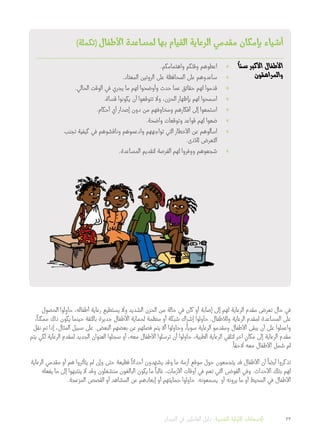 )‫(تكملة‬ ‫األطفال‬ ‫لمساعدة‬ ‫بها‬ ‫القيام‬ ‫الرعاية‬ ‫مقدمي‬ ‫بإمكان‬ ‫أشياء‬
ً
‫سنا‬ ‫األكبر‬ ‫األطفال‬
‫والمراهقون‬
»».‫واهتمامكم‬ ‫وقتكم‬ ‫اعطوهم‬
»».‫المعتاد‬ ‫الروتين‬ ‫على‬ ‫المحافظة‬ ‫على‬ ‫ساعدوهم‬
»».‫الحالي‬ ‫الوقت‬ ‫في‬ ‫يجري‬ ‫ما‬ ‫لهم‬ ‫وأوضحوا‬ ‫حدث‬ ‫عما‬ ‫حقائق‬ ‫لهم‬ ‫قدموا‬
»».‫قساة‬ ‫يكونوا‬ ‫أن‬ ‫تتوقعوا‬ ‫وال‬ ،‫الحزن‬ ‫بإظهار‬ ‫لهم‬ ‫اسمحوا‬
»».‫أحكام‬ ‫أي‬ ‫إصدار‬ ‫دون‬ ‫من‬ ‫ومخاوفهم‬ ‫أفكارهم‬ ‫إلى‬ ‫استمعوا‬
»».‫واضحة‬ ‫وتوقعات‬ ‫قواعد‬ ‫لهم‬ ‫ضعوا‬
»»‫تجنب‬ ‫كيفية‬ ‫في‬ ‫وناقشوهم‬ ‫وادعموهم‬ ‫تواجههم‬ ‫التي‬ ‫األخطار‬ ‫عن‬ ‫اسألوهم‬
.‫لألذى‬ ‫التعرض‬
»».‫المساعدة‬ ‫لتقديم‬ ‫الفرصة‬ ‫لهم‬ ‫ووفروا‬ ‫شجعوهم‬
‫الحصول‬ ‫لوا‬ِ‫حاو‬ ،‫أطفاله‬ ‫رعاية‬ ‫يستطيع‬ ‫وال‬ ‫الشديد‬ ‫الحزن‬ ‫من‬ ‫حالة‬ ‫في‬ ‫كان‬ ‫أو‬ ‫إصابة‬ ‫إلى‬ ‫لهم‬ ‫الرعاية‬ ‫مقدم‬ ‫تعرض‬ ‫حال‬ ‫في‬
،
ً
‫ممكنا‬ ‫ذلك‬ ‫يكون‬ ‫حينما‬ ‫بالثقة‬ ‫جديرة‬ ‫األطفال‬ ‫لحماية‬ ‫منظمة‬ ‫أو‬ ‫شبكة‬ ‫إشراك‬ ‫حاولوا‬ .‫ولألطفال‬ ‫الرعاية‬ ‫لمقدم‬ ‫المساعدة‬ ‫على‬
‫نقل‬ ‫تم‬ ‫إذا‬ ،‫المثال‬ ‫سبيل‬ ‫على‬ .‫البعض‬ ‫بعضهم‬ ‫عن‬ ‫فصلهم‬ ‫يتم‬ ‫أال‬ ‫وحاولوا‬ ،
ً
‫سويا‬ ‫الرعاية‬ ‫ومقدمو‬ ‫األطفال‬ ‫يبقى‬ ‫أن‬ ‫على‬ ‫واعملوا‬
‫يتم‬ ‫لكي‬ ‫الرعاية‬ ‫لمقدم‬ ‫الجديد‬ ‫العنوان‬ ‫سجلوا‬ ‫أو‬ ،‫معه‬ ‫األطفال‬ ‫ترسلوا‬ ‫أن‬ ‫حاولوا‬ ،‫الطبية‬ ‫الرعاية‬ ‫لتلقي‬ ‫آخر‬ ٍ‫مكان‬ ‫إلى‬ ‫الرعاية‬ ‫مقدم‬
.
ً
‫الحقا‬ ‫معه‬ ‫األطفال‬ ‫شمل‬ ‫لم‬
‫الرعاية‬ ‫مقدمي‬ ‫أو‬ ‫هم‬ ‫يتأثروا‬ ‫لم‬ ‫وإن‬ ‫حتى‬ ‫فظيعة‬
ً
‫أحداثا‬ ‫يشهدون‬ ‫وقد‬ ‫ما‬ ‫أزمة‬ ‫موقع‬ ‫حول‬ ‫يتجمعون‬ ‫قد‬ ‫األطفال‬ ‫أن‬
ً
‫أيضا‬ ‫تذكروا‬
‫يفعله‬ ‫ما‬ ‫إلى‬ ‫ينتبهوا‬ ‫ال‬ ‫وقد‬ ‫منشغلون‬ ‫البالغون‬ ‫يكون‬ ‫ما‬
ً
‫غالبا‬ ،‫األزمات‬ ‫أوقات‬ ‫في‬ ‫تعم‬ ‫التي‬ ‫الفوضى‬ ‫وفي‬ .‫األحداث‬ ‫بتلك‬ ‫لهم‬
.‫المزعجة‬ ‫القصص‬ ‫أو‬ ‫المشاهد‬ ‫عن‬ ‫إبعادهم‬ ‫أو‬ ‫حمايتهم‬ ‫حاولوا‬ .‫يسمعونه‬ ‫أو‬ ‫يرونه‬ ‫ما‬ ‫أو‬ ‫المحيط‬ ‫في‬ ‫األطفال‬
‫الميدان‬ ‫في‬ ‫العاملين‬ ‫دليل‬ :‫النفسية‬ ‫األولية‬ ‫اإلسعافات‬ 33
 