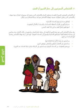 ‫العنف‬ ‫أو‬ ‫التمييز‬ ‫خطر‬ ‫إلى‬ ‫المعرضون‬ ‫االشخاص‬ .3
،‫معينة‬ ‫دينية‬ ‫أو‬ ‫اثنية‬ ‫مجموعات‬ ‫إلى‬ ‫ينتمون‬ ‫الذين‬ ‫واألشخاص‬ ‫النساء‬ ‫يشملون‬ ‫قد‬ ‫العنف‬ ‫أو‬ ‫للتمييز‬ ‫المعرضين‬ ‫األشخاص‬ ‫إن‬
:‫إمكان‬ ‫بسبب‬ ‫للمخاطر‬
ً
‫عرضة‬ ‫أشد‬ ‫هم‬ ‫األشخاص‬ ‫وهؤالء‬ .‫نفسية‬ ‫اضطرابات‬ ‫يعانون‬ ‫الذين‬ ‫واألشخاص‬
»».‫األساسية‬ ‫الخدمات‬ ‫توفير‬ ‫يتم‬ ‫عندما‬ ‫إهمالهم‬
»».‫المقصودة‬ ‫األماكن‬ ‫أو‬ ‫والخدمات‬ ‫بالمساعدات‬ ‫المتعلقة‬ ‫القرارات‬ ‫في‬ ‫إشراكهم‬ ‫عدم‬
»».‫الجنسي‬ ‫العنف‬ ‫ذلك‬ ‫في‬ ‫بما‬ ‫العنف‬ ‫بأعمال‬ ‫استهدافهم‬
‫يحتاجون‬ ‫وقد‬ ،‫األزمات‬ ‫حاالت‬ ‫في‬ ‫سالمتهم‬ ‫لضمان‬ ‫خاصة‬ ‫حماية‬ ‫إلى‬ ‫العنف‬ ‫أو‬ ‫للتمييز‬ ‫عرضة‬ ‫هم‬ ‫الذين‬ ‫األشخاص‬ ‫يحتاج‬ ‫وقد‬
‫وقدموا‬ ‫األشخاص‬ ‫بهؤالء‬ ‫دراية‬ ‫على‬ ‫كونوا‬ .‫المتوفرة‬ ‫الخدمات‬ ‫إلى‬ ‫والوصول‬ ‫األساسية‬ ‫احتياجاتهم‬ ‫لتلبية‬ ‫إضافية‬ ‫مساعدة‬ ‫إلى‬
:‫طريق‬ ‫عن‬ ‫المساعدة‬ ‫لهم‬
»».‫فيها‬ ‫لإلقامة‬ ‫آمنة‬ ‫أماكن‬ ‫إيجاد‬ ‫على‬ ‫مساعدتهم‬
»».‫آخرين‬ ‫موثوقين‬ ‫وبأشخاص‬ ‫بأحبائهم‬ ‫االتصال‬ ‫على‬ ‫مساعدتهم‬
»».‫الضرورة‬ ‫عند‬ ‫الخدمات‬ ‫بتلك‬ ‫مباشرة‬ ‫االرتباط‬ ‫على‬ ‫ومساعدتهم‬ ‫المتوفرة‬ ‫الخدمات‬ ‫عن‬ ‫بالمعلومات‬ ‫تزويدهم‬
36 ‫الميدان‬ ‫في‬ ‫العاملين‬ ‫دليل‬ :‫النفسية‬ ‫األولية‬ ‫اإلسعافات‬
‫الثالث‬‫الفصل‬
 