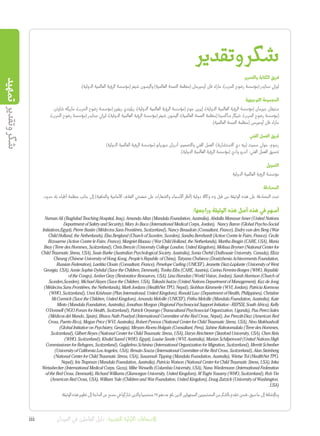 ‫تمهيد‬‫وتقدير‬‫شكر‬
‫وتقدير‬‫شكر‬
‫والتحرير‬ ‫الكتابة‬ ‫فريق‬
.)‫الدولية‬ ‫العالمية‬ ‫الرؤية‬ ‫(مؤسسة‬ ‫شيفر‬ ‫وأليسون‬ )‫العالمية‬ ‫الصحة‬ ‫(منظمة‬ ‫أوميرمان‬ ‫فان‬ ‫مارك‬ ،)‫الحرب‬ ‫رضوح‬ ‫(مؤسسة‬ ‫سنايدر‬ ‫ليزلي‬
‫التوجيهية‬ ‫المجموعة‬
‫شاوتن‬ ‫ماريكه‬ ،)‫الحرب‬ ‫رضوح‬ ‫(مؤسسة‬ ‫ريفيرز‬ ‫ريليندي‬ ،)‫الدولية‬ ‫العالمية‬ ‫الرؤية‬ ‫(مؤسسة‬ ‫جونز‬ ‫إيرين‬ ،)‫الدولية‬ ‫العالمية‬ ‫الرؤية‬ ‫(مؤسسة‬ ‫جيرمان‬ ‫ستيفان‬
،)‫الحرب‬ ‫رضوح‬ ‫(مؤسسة‬ ‫سنايدر‬ ‫ليزلي‬ ،)‫الدولية‬ ‫العالمية‬ ‫الرؤية‬ ‫(مؤسسة‬ ‫شيفر‬ ‫أليسون‬ ،)‫العالمية‬ ‫الصحة‬ ‫(منظمة‬ ‫ساكسينا‬ ‫شيكار‬ ،)‫الحرب‬ ‫رضوح‬ ‫(مؤسسة‬
.)‫العالمية‬ ‫الصحة‬ ‫(منظمة‬ ‫أوميرمن‬ ‫فان‬ ‫مارك‬
‫الفني‬ ‫العمل‬ ‫فريق‬
)‫الدولية‬ ‫العالمية‬ ‫الرؤية‬ ‫(مؤسسة‬ ‫سوريانو‬ ‫أدريان‬ :‫والتصميم‬ ‫الفني‬ ‫العمل‬ .)‫االستشارية‬ ‫دي‬ ‫(بيه‬ ‫سميث‬ ‫جولي‬ :‫رسوم‬
.)‫الدولية‬ ‫العالمية‬ ‫الرؤية‬ ‫(مؤسسة‬ ‫وادي‬ ‫أندرو‬ :‫الفني‬ ‫العمل‬ ‫تنسيق‬
‫التمويل‬
‫الدولية‬ ‫العالمية‬ ‫الرؤية‬ ‫مؤسسة‬
‫المصادقة‬
.‫حدود‬ ‫بال‬ ‫أطباء‬ ‫منظمة‬ ‫جانب‬ ‫إلى‬ )‫والخلفية‬ ‫األمامية‬ ‫الغالف‬ ‫صفحتي‬ ‫على‬ ‫والشعارات‬ ‫األسماء‬ ‫(أنظر‬ ‫دولية‬ ‫وكالة‬ 23 ‫قبل‬ ‫من‬ ‫الوثيقة‬ ‫هذه‬ ‫على‬ ‫المصادقة‬ ‫تمت‬
:‫وراجعها‬ ‫الوثيقة‬ ‫هذه‬ ‫أصل‬ ‫هذه‬ ‫في‬ ‫أسهم‬
Numan Ali (Baghdad Teaching Hospital, Iraq), Amanda Allan (Mandala Foundation, Australia), Abdalla Mansour Amer (United Nations
Department of Safety and Security), Mary Jo Baca (International Medical Corps, Jordan), Nancy Baron (Global Psycho-Social
Initiatives,Egypt), Pierre Bastin (Médecins Sans Frontières, Switzerland), Nancy Beaudoin (Consultant, France), Endry van den Berg (War
Child Holland, the Netherlands), Elsa Berglund (Church of Sweden, Sweden), Sandra Bernhardt (Action Contre le Faim, France), Cecile
Bizouerne (Action Contre le Faim, France), Margriet Blaauw (War Child Holland, the Netherlands), Martha Bragin (CARE, USA), Maria
Bray (Terre des Hommes, Switzerland), Chris Brewin (University College London, United Kingdom), Melissa Brymer (National Center for
Child Traumatic Stress, USA), Susie Burke (Australian Psychological Society, Australia), Sonia Chehil (Dalhousie University, Canada), Eliza
Cheung (Chinese University of Hong Kong, People’s Republic of China), Tatyana Chshieva (Dostizhenia Achievements Foundation,
Russian Federation), Laetitia Clouin (Consultant, France), Penelope Curling (UNICEF), Jeanette Diaz-Laplante (University of West
Georgia, USA), Annie Sophie Dybdal (Save the Children, Denmark), Tonka Eibs (CARE, Austria), Carina Ferreira-Borges (WHO, Republic
of the Congo), Amber Gray (Restorative Resources, USA), Lina Hamdan (World Vision, Jordan), Sarah Harrison (Church of
Sweden,Sweden), Michael Hayes (Save the Children, USA), Takashi Isutzu (United Nations Department of Management), Kaz de Jong
(Médecins Sans Frontières, the Netherlands), Mark Jordans (HealthNet TPO, Nepal), Siobhan Kimmerle (WVI, Jordan), Patricia Kormoss
(WHO, Switzerland), Unni Krishnan (Plan International, United Kingdom), Ronald Law (Department of Health, Philippines), Christine
McCormick (Save the Children, United Kingdom), Amanda Melville (UNICEF), Fritha Melville (Mandala Foundation, Australia), Kate
Minto (Mandala Foundation, Australia), Jonathan Morgan (Regional Psychosocial Support Initiative - REPSSI, South Africa), Kelly
O’Donnell (NGO Forum for Health, Switzerland), Patrick Onyango (Transcultural Psychosocial Organization, Uganda), Pau Perez-Sales
(Médicos del Mundo, Spain), Bhava Nath Poudyal (International Committee of the Red Cross, Nepal), Joe Prewitt-Diaz (American Red
Cross, Puerto Rico), Megan Price (WVI, Australia), Robert Pynoos (National Center for Child Traumatic Stress, USA), Nino Makhashvili
(Global Initiative on Psychiatry, Georgia), Miryam Rivera Holguin (Consultant, Peru), Sabine Rakotomalala (Terre des Hommes,
Switzerland), Gilbert Reyes (National Center for Child Traumatic Stress, USA), Daryn Reichterer (Stanford University, USA), Chen Reis
(WHO, Switzerland), Khalid Saeed (WHO, Egypt), Louise Searle (WVI, Australia), Marian Schilperoord (United Nations High
Commissioner for Refugees, Switzerland), Guglielmo Schinina (International Organization for Migration, Switzerland), Merritt Schreiber
(University of California Los Angeles, USA), Renato Souza (International Committee of the Red Cross, Switzerland), Alan Steinberg
(National Center for Child Traumatic Stress, USA), Susannah Tipping (Mandala Foundation, Australia), Wietse Tol (HealthNet TPO,
Nepal), Iris Trapman (Mandala Foundation, Australia), Patricia Watson (National Center for Child Traumatic Stress, USA), Inka
Weissbecker (International Medical Corps, Gaza), Mike Wessells (Columbia University, USA), Nana Wiedemann (International Federation
of the Red Cross, Denmark), Richard Williams (Glamorgan University, United Kingdom), M Taghi Yasamy (WHO, Switzerland), Rob Yin
(American Red Cross, USA), William Yule (Children and War Foundation, United Kingdom), Doug Zatzick (University of Washington,
.USA)
.‫الوثيقة‬‫هذه‬‫تطوير‬‫إلى‬‫الحاجة‬‫عن‬‫مسح‬‫في‬‫شاركوا‬‫والذين‬‫مستجيبا‬27‫عددهم‬‫بلغ‬‫الذين‬‫المجهولين‬‫المستجيبين‬‫من‬‫بالشكر‬‫نتقدم‬‫فنحن‬،‫سبق‬‫ما‬‫إلى‬‫وباإلضافة‬
iii ‫الميدان‬ ‫في‬ ‫العاملين‬ ‫دليل‬ :‫النفسية‬ ‫األولية‬ ‫اإلسعافات‬
 