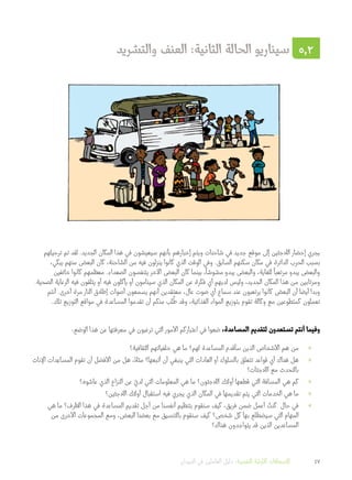 ‫والتشريد‬ ‫العنف‬ :‫الثانية‬ ‫الحالة‬ ‫سيناريو‬ 5.2
‫ترحيلهم‬ ‫تم‬ ‫لقد‬ .‫الجديد‬ ‫المكان‬ ‫هذا‬ ‫في‬ ‫سيعيشون‬ ‫بأنهم‬ ‫إخبارهم‬ ‫ويتم‬ ‫شاحنات‬ ‫في‬ ‫جديد‬ ‫موقع‬ ‫إلى‬ ‫الالجئين‬ ‫إحضار‬ ‫يجري‬
،‫يبكي‬ ‫منهم‬ ‫البعض‬ ‫كان‬ ،‫الشاحنة‬ ‫من‬ ‫فيه‬ ‫ينزلون‬ ‫كانوا‬ ‫الذي‬ ‫الوقت‬ ‫وفي‬ .‫السابق‬ ‫سكنهم‬ ‫مكان‬ ‫في‬ ‫الدائرة‬ ‫الحرب‬ ‫بسبب‬
‫خائفين‬ ‫كانوا‬ ‫معظمهم‬ .‫الصعداء‬ ‫يتنفسون‬ ‫اآلخر‬ ‫البعض‬ ‫كان‬ ‫بينما‬ ،
ً
‫مشوشا‬ ‫يبدو‬ ‫والبعض‬ ،‫للغاية‬
ً
‫مرتعبا‬ ‫يبدو‬ ‫والبعض‬
.‫الصحية‬ ‫الرعاية‬ ‫فيه‬ ‫يتلقون‬ ‫أو‬ ‫فيه‬ ‫يأكلون‬ ‫أو‬ ‫سينامون‬ ‫الذي‬ ‫المكان‬ ‫عن‬ ‫فكرة‬ ‫أي‬ ‫لديهم‬ ‫وليس‬ ،‫الجديد‬ ‫المكان‬ ‫هذا‬ ‫من‬ ‫ومرتابين‬
‫أنتم‬ .‫أخرى‬ ‫مرة‬ ‫النار‬ ‫إطالق‬ ‫أصوات‬ ‫يسمعون‬ ‫أنهم‬ ‫معتقدين‬ ،‫عال‬ ‫صوت‬ ‫أي‬ ‫سماع‬ ‫عند‬ ‫يرتعبون‬ ‫كانوا‬ ‫البعض‬ ‫أن‬ ‫أيضا‬ ‫وبدا‬
.‫تلك‬ ‫التوزيع‬ ‫مواقع‬ ‫في‬ ‫المساعدة‬ ‫تقدموا‬ ‫أن‬ ‫منكم‬ ‫لب‬
ُ
‫ط‬ ‫وقد‬ ،‫الغذائية‬ ‫المواد‬ ‫بتوزيع‬ ‫تقوم‬ ‫وكالة‬ ‫مع‬ ‫كمتطوعين‬ ‫تعملون‬
:‫الوضع‬ ‫هذا‬ ‫عن‬ ‫معرفتها‬ ‫في‬ ‫ترغبون‬ ‫التي‬ ‫األمور‬ ‫اعتباركم‬ ‫في‬ ‫ضعوا‬ ،‫المساعدة‬ ‫لتقديم‬ ‫تستعدون‬ ‫أنتم‬ ‫وفيما‬
»»‫الثقافية؟‬ ‫خلفياتهم‬ ‫هي‬ ‫ما‬ ‫لهم؟‬ ‫المساعدة‬ ‫سأقدم‬ ‫الذين‬ ‫األشخاص‬ ‫هم‬ ‫من‬
»»‫اإلناث‬ ‫دات‬ِ‫المساع‬ ‫تقوم‬ ‫أن‬ ‫األفضل‬ ‫من‬ ‫هل‬ ،ً‫مثال‬ ‫أتبعها؟‬ ‫أن‬ ‫ينبغي‬ ‫التي‬ ‫العادات‬ ‫أو‬ ‫بالسلوك‬ ‫تتعلق‬ ‫قواعد‬ ‫أي‬ ‫هناك‬ ‫هل‬
‫الالجئات؟‬ ‫مع‬ ‫بالتحدث‬
»»‫عاشوه؟‬ ‫الذي‬ ‫النزاع‬ ‫عن‬ ّ‫لدي‬ ‫التي‬ ‫المعلومات‬ ‫هي‬ ‫ما‬ ‫الالجئون؟‬ ‫أولئك‬ ‫قطعها‬ ‫التي‬ ‫المسافة‬ ‫هي‬ ‫كم‬
»»‫الالجئين؟‬ ‫أولئك‬ ‫استقبال‬ ‫فيه‬ ‫يجري‬ ‫الذي‬ ‫المكان‬ ‫في‬ ‫تقديمها‬ ‫يتم‬ ‫التي‬ ‫الخدمات‬ ‫هي‬ ‫ما‬
»»‫هي‬ ‫ما‬ ‫الظرف؟‬ ‫هذا‬ ‫في‬ ‫المساعدة‬ ‫تقديم‬ ‫أجل‬ ‫من‬ ‫أنفسنا‬ ‫بتنظيم‬ ‫سنقوم‬ ‫كيف‬ ،‫فريق‬ ‫ضمن‬ ‫أعمل‬ ُ‫كنت‬ ‫حال‬ ‫في‬
‫من‬ ‫األخرى‬ ‫المجموعات‬ ‫ومع‬ ،‫البعض‬ ‫بعضنا‬ ‫مع‬ ‫بالتنسيق‬ ‫سنقوم‬ ‫كيف‬ ‫شخص؟‬ ‫كل‬ ‫بها‬ ‫سيضطلع‬ ‫التي‬ ‫المهام‬
‫هناك؟‬ ‫يتواجدون‬ ‫قد‬ ‫الذين‬ ‫المساعدين‬
‫الميدان‬ ‫في‬ ‫العاملين‬ ‫دليل‬ :‫النفسية‬ ‫األولية‬ ‫اإلسعافات‬ 47
 