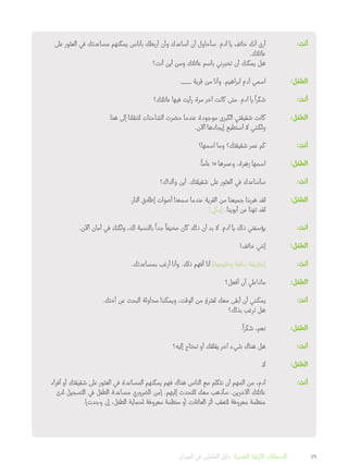 ‫على‬ ‫العثور‬ ‫في‬ ‫مساعدتك‬ ‫يمكنهم‬ ‫بأناس‬ ‫أربطك‬ ‫وأن‬ ‫أساعدك‬ ‫أن‬ ‫سأحاول‬ .‫آدم‬ ‫يا‬ ‫خائف‬ ‫أنك‬ ‫أرى‬ 	:‫أنت‬
.‫عائلتك‬
‫أنت؟‬ ‫أين‬ ‫ومن‬ ‫عائلتك‬ ‫باسم‬ ‫تخبرني‬ ‫أن‬ ‫يمكنك‬ ‫هل‬
.___ ‫قرية‬ ‫من‬ ‫وأنا‬ .‫ابراهيم‬ ‫آدم‬ ‫اسمي‬ 	:‫الطفل‬
‫عائلتك؟‬ ‫فيها‬ ‫رأيت‬ ‫مرة‬ ‫آخر‬ ‫كانت‬ ‫متى‬ .‫آدم‬ ‫يا‬
ً
‫شكرا‬ 	:‫أنت‬
.‫هنا‬ ‫إلى‬ ‫لتنقلنا‬ ‫الشاحنات‬ ‫حضرت‬ ‫عندما‬ ‫موجودة‬ ‫الكبرى‬ ‫شقيقتي‬ ‫كانت‬ 	:‫الطفل‬
.‫اآلن‬ ‫إيجادها‬ ‫أستطيع‬ ‫ال‬ ‫ولكنني‬
‫اسمها؟‬ ‫وما‬ ‫شقيقتك؟‬ ‫عمر‬ ‫كم‬ 	:‫أنت‬
.
ً
‫عاما‬ 15 ‫وعمرها‬ ،‫زهرة‬ ‫اسمها‬ 	:‫الطفل‬
‫والداك؟‬ ‫أين‬ .‫شقيقتك‬ ‫على‬ ‫العثور‬ ‫في‬ ‫سأساعدك‬ 	:‫أنت‬
.‫النار‬ ‫إطالق‬ ‫أصوات‬ ‫سمعنا‬ ‫عندما‬ ‫القرية‬ ‫من‬ ‫جميعنا‬ ‫هربنا‬ ‫لقد‬ 	:‫الطفل‬
]‫[يبكي‬ .‫أبوينا‬ ‫عن‬ ‫تهنا‬ ‫لقد‬
.‫اآلن‬ ‫أمان‬ ‫في‬ ‫ولكنك‬ ،‫لك‬ ‫بالنسبة‬
ً
‫جدا‬
ً
‫مخيفا‬ ‫كان‬ ‫ذلك‬ ‫أن‬ ‫بد‬ ‫ال‬ .‫آدم‬ ‫يا‬ ‫ذلك‬ ‫يؤسفني‬ 	:‫أنت‬
!‫خائف‬ ‫إنني‬ 	:‫الطفل‬
.‫بمساعدتك‬ ‫أرغب‬ ‫وأنا‬ .‫ذلك‬ ‫أفهم‬ ‫أنا‬ ]‫وطبيعية‬ ‫دافئة‬ ‫[بطريقة‬ 	:‫أنت‬
‫أفعل؟‬ ‫أن‬ ‫ماذاعلي‬ 	:‫الطفل‬
.‫أختك‬ ‫عن‬ ‫البحث‬ ‫محاولة‬ ‫ويمكننا‬ ،‫الوقت‬ ‫من‬ ٍ‫لفترة‬ ‫معك‬ ‫أبقى‬ ‫أن‬ ‫يمكنني‬ 	:‫أنت‬
‫بذلك؟‬ ‫ترغب‬ ‫هل‬
.
ً
‫شكرا‬ ،‫نعم‬ 	:‫الطفل‬
‫إليه؟‬ ‫تحتاج‬ ‫أو‬ ‫يقلقك‬ ‫آخر‬ ‫شيء‬ ‫هناك‬ ‫هل‬ 	:‫أنت‬
.‫ال‬ 	:‫الطفل‬
‫أفراد‬ ‫أو‬ ‫شقيقتك‬ ‫على‬ ‫العثور‬ ‫في‬ ‫المساعدة‬ ‫يمكنهم‬ ‫فهم‬ ‫هناك‬ ‫الناس‬ ‫مع‬ ‫نتكلم‬ ‫أن‬ ‫المهم‬ ‫من‬ ،‫آدم‬ 	:‫أنت‬
‫لدى‬ ‫التسجيل‬ ‫في‬ ‫الطفل‬ ‫مساعدة‬ ‫الضروري‬ ‫[من‬ .‫إليهم‬ ‫للتحدث‬ ‫معك‬ ‫سأذهب‬ .‫اآلخرين‬ ‫عائلتك‬
.]‫وجدت‬ ‫إن‬ ،‫الطفل‬ ‫لحماية‬ ‫معروفة‬ ‫منظمة‬ ‫أو‬ ‫العائالت‬ ‫أثر‬ ‫لتعقب‬ ‫معروفة‬ ‫منظمة‬
‫الميدان‬ ‫في‬ ‫العاملين‬ ‫دليل‬ :‫النفسية‬ ‫األولية‬ ‫اإلسعافات‬ 49
 