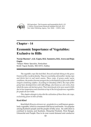 Chapter - 14
Economic Importance of Vegetables:
Exclusive to Hills
Neerja Sharma*,A.K. Gupta, R.K. Sanmotra, R.K.Arora and Raju
Gupta
*Subject Matter Specialist, Horticulture
Krishi Vigyan Kendra, SKUAST-J, Kathua
The vegetable crops like knol-khol, Broccoli and kale belong to the genus
brassica of the cruciferae family. They are essentially cold weather, hardy crops
and thrive best in cool moist season. These crops, if grown under warm
conditions, the produce become pungent due to development of glucocide called
sinigrin containing sulphur. According to Chowdary (1967), the crops of this
group have developed from wild cliff cabbage, also known as cole wrots, from
which the name cole has been given. Their taste founds to be more sweat in hills
due to low temperature and constitute at top in the list of preference vegetables
for people all over India.
This chapter attempts to describe the cultivation of these three cole crops,
exclusively grown in hills of India.
Knol-Khol
Knol-khol (Brassica oleracea var. gonylodes) is a well known green–
leafy vegetable, which is consumed with leaves and knobs. It is popular
among Kashmiri people and the people of hilly areas. Its cultivation is
confined to Jammu and Kashmir, Himachal Pardesh, West Bengal,
Uttranchal and Punjab. Due to its year round demand and conducive
181
Hill Agriculture : The Economics and Sustainability Pp181-193
© Editors, Pawan Kumar Sharma & Sudhakar Dwivedi, 2013
New India Publishing Agency, New Delhi - 110034, India
 
