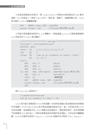 64 位元組合語言


       上列是要重複執行的指令，將 [table+RSI] 所指的元素值累加至 RAX 暫存
     器後，RSI 的值加 8，指到 table 的下一個元素，預備下一迴圈累積之用，LOOP
     指令跳至 label 處繼續迴圈。

           MOV    QWORD [sum], RAX   ;sum=RAX
           prnvar format, sum        ; 以 format 格式列印 sum 值

       上列指令將累積的結果存入 sum 變數中，然後透過 prnvar 巨集將累積總和
     sum 依指定的 format 格式輸出。

           ;********************** sum.asm *********************
           %include "..binnasm64io.mac"
           SECTION .data
           table   DQ    1,3,5,7,9,11,13,15,17,19
           sum     DQ    0
           format DB     'sum up all elements in table = %I64d '
                   DB    13, 10, 0
           start:
               MOV    RSI, 0            ;RSI=0
               MOV    RAX, 0            ;RAX=0
               MOV    RCX, 10           ;RCX=10
           L2: ADD    RAX, [RSI+table] ;RAX=RAX+(table 第 RSI 項 )
               ADD    RSI, 8            ;RSI=RSI+8
               LOOP   L2                ; 繼續迴圈
               MOV    QWORD [sum], RAX ;sum=RAX
               prnvar format, sum       ; 以 format 格式列印 sum 值
               RET

       執行 sum.bat 結果如下：

           C:asm64ch05>sum.exe
           sum up all elements in table = 100

       LOOP 指令建立重複執行 RCX 次的迴圈，但有時也需建立依比較結果而重複執
     行的迴圈，LOOPE 及 LOOPNE 指令將這兩種功能結合在一起，它的格式與 LOOP
     並沒有兩樣，這兩個指令在 LOOP 迴圈之前直接放入一個比較的指令，是否需迴圈
     不但要檢查 RCX 是否為 0，同時也要檢查指定的條件是否滿足，才決定是否繼續迴
     圈。LOOPE 的條件為相等（Equal），LOOPNE 的條件為不相等（Not Equal）。


92
 