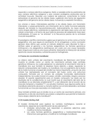 Fundamentos para la evaluación del Crecimiento, Desarrollo y Función craneofacial
responde a campos eléctricos exógenos. Existe un paralelo entre los parámetros de
esos campos eléctricos exógenos y esos campos endógenos producidos por la
actividad muscular. Describe una cadena de palancas, conectando la matriz
extracelular al genoma de las células óseas, sugiriendo otra forma de regulación
epigenética del genoma de las células óseas, incluyendo su expresión fenotípica.
Las uniones o nexos, intercelulares permiten a las células óseas una transmisión
intercelular y subsecuentemente una información de la matriz funcional periostal,
después de iniciada la mecanotransducción. Adicionalmente, los nexos actúan
como sinapsis eléctricas, sosteniendo la organización del tejido óseo como una red
celular conectada, y el hecho de que todos los procesos de adaptación ósea sean
multicelulares. El hueso es “se sintoniza” a la frecuencia precisa de la actividad
muscular esquelética.
El paradigma científico dominante sugiere que el genoma no actúa como un factor
epigenético, sino que regula el crecimiento. En la ontogénesis y como conclusión
general, Moss afirma que usando el método dialéctico para dilucidar la tesis y
antítesis sobre el genoma y los factores epigenéticos; los factores genómicos
(intrínsecos) y los epigenéticos (extrínsecos) son cada uno una causa necesaria,
pero ninguno por si solo es una causa suficiente. Solamente la interacción de ambos
aporta las causas necesarias y suficientes para la morfogénesis.
4.4 Teorías de crecimiento mandibular
La clásica visión unitaria del crecimiento mandibular de Weinmann and Sicher
muestra al cóndilo como un centro de crecimiento primario bajo controles
genéticos intrínsecos, los cuales gobiernan no solamente el crecimiento total de la
mandíbula sino que también la desplaza hacia delante y abajo, regulando la
relación anteroposterior del maxilar y la mandíbula. Con el surgimiento de la teoría
de la matriz funcional, el papel del cóndilo fue menos importante y el punto de vista
unitario fue reemplazado por el concepto del hueso como una estructura
compuesta, formada por un número de unidades funcionales relativamente
independientes, las cuales incluían el cuerpo, cóndilo, coronoides, ángulo y proceso
alveolar. El soporte experimental para el modelo compuesto fue dado por los
resultados de la condilectomía, lo cual mostró que el crecimiento del resto de la
mandíbula no se afectaba ampliamente35,36, y por alteración de la función de los
músculos temporal y masetero37,38. Los estudios mostraron que algunas partes de la
mandíbula solamente alcanzan su tamaño óptimo con el total desarrollo y actividad
funcional de sus músculos asociados a la masticación.
Moss también enfatizó que el cóndilo no es un centro de crecimiento primario, sino
representa un sitio de crecimiento secundario o adaptativo que permite la traslación
hacia abajo y delante de la mandíbula29.
4.5 El modelo Atchley-Hall
El modelo Atchley-Hall para explicar los cambios morfológicos, durante el
crecimiento, depende de la identificación de dos elementos39:
Unidades estructurales que responden a presiones selectivas para
modificar la forma mandibular.
Los varios factores genéticos, epigenéticos y medioambientales que
interactúan para generar y modificar la morfología mandibular.
17
 