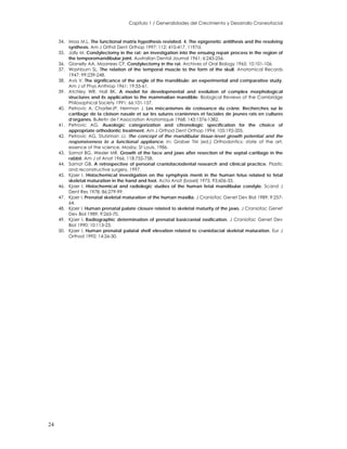Capitulo 1 / Generalidades del Crecimiento y Desarrollo Craneofacial
34. Moss M.L. The functional matrix hypothesis revisited. 4. The epigenetic antithesis and the resolving
synthesis. Am J Orthd Dent Orthop 1997; 112: 410-417. 1197d.
35. Jolly M. Condylectomy in the rat: an investigation into the ensuing repair process in the region of
the temporomandibular joint. Australian Dental Journal 1961; 6:243-256.
36. Gianelly AA, Moorrees CF. Condylectomy in the rat. Archives of Oral Biology 1965; 10:101-106.
37. Washburn SL. The relation of the temporal muscle to the form of the skull. Anatomical Records
1947; 99:239-248.
38. Avis V. The significance of the angle of the mandibule: an experimental and comparative study.
Am J of Phys Anthrop 1961; 19:55-61.
39. Atchley WR, Hall BK. A model for developmental and evolution of complex morphological
structures and its application to the mammalian mandible. Biological Reviews of the Cambridge
Philosophical Society 1991; 66:101-157.
40. Petrovic A, CharlierJP, Herrman J. Les mècanismes de croissance du cràne. Recherches sur le
cartilage de la cloison nasale et sur les sutures craniennes et faciales de jeunes rats en cultures
d’organes. Bulletin de l’Association Anatomique 1968; 143:1376-1382.
41. Petrovic AG. Auxologic categorization and chronologic specification for the choice of
appropriate orthodontic treatment. Am J Orthod Dent Orthop 1994; 105:192-205.
42. Petrovic AG, Stutzman JJ. The concept of the mandibular tissue-level growth potential and the
responsiveness to a functional appliance. In: Graber TM (ed.) Orthodontics: state of the art,
essence of the science, Mosby, St Louis, 1986.
43. Sarnat BG, Wexler MR. Growth of the face and jaws after resection of the septal cartilage in the
rabbit. Am J of Anat 1966; 118:755-758.
44. Sarnat GB. A retrospective of personal craniofaciodental research and clinical practice. Plastic
and reconstructive surgery, 1997.
45. Kjaer I. Histochemical investigation on the symphysis menti in the human fetus related to fetal
skeletal maturation in the hand and foot. Acta Anat (basel) 1975; 93:606-33.
46. Kjaer I. Histochemical and radiologic studies of the human fetal mandibular condyle. Scand J
Dent Res 1978; 86:279-99.
47. Kjaer I. Prenatal skeletal maturation of the human maxilla. J Craniofac Genet Dev Biol 1989; 9:257-
64.
48. Kjaer I. Human prenatal palate closure related to skeletal maturity of the jaws. J Craniofac Genet
Dev Biol 1989; 9:265-70.
49. Kjaer I. Radiographic determination of prenatal basicranial ossification. J Craniofac Genet Dev
Biol 1990; 10:113-23.
50. Kjaer I. Human prenatal palatal shelf elevation related to craniofacial skeletal maturation. Eur J
Orthod 1992; 14:26-30.
24
 