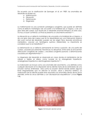 Fundamentos para la evaluación del Crecimiento, Desarrollo y Función craneofacial
De acuerdo con la clasificación de Spranger, et al. en 19829, las anomalías de
desarrollo se dividen en:
a. Malformación
b. Disrupción
c. Deformación
d. Disgenesia
La malformación es una condición patológica congénita, que puede ser definida
como el defecto morfológico de una parte o la totalidad de un órgano, o de una
gran área del cuerpo, que resulta de un desarrollo anormal intrínseco. En este caso,
no hay un buen comienzo y al final se presenta un crecimiento erróneo10,11.
La disrupción es un defecto morfológico de una parte o la totalidad de un órgano, o
de una gran área del cuerpo que se ha desarrollado por una interrupción externa
del curso normal del desarrollo; pueden ser de origen físico (bandas amnióticas)
metabólico, vascular y/o teratógeno químico (talidomida). Lo importante es
considerar que no es hereditario10,11.
La deformación es un defecto permanente en forma o posición, de una parte del
cuerpo, causada por presiones mecánicas no disruptivas. Entre estas se encuentran
dislocación congénita de cadera y escoliosis congénita postural, o deformaciones
causadas por oligohidramnios10,11.
La disgenesia del desarrollo es observada en casos donde el metabolismo de las
células o tejidos se altera, como sucede en la osteogénesis imperfecta,
amelogénesis imperfecta o dentinogénesis imperfecta10,11.
La maloclusión se incluye como una anomalía del crecimiento, y es definida como
cualquier desviación en la disposición de los dientes fuera de los estándares de una
oclusión normal. Entiéndase ésta como la oclusión dental donde existen algunas
leves irregularidades que no afectan la función, salud y atractivo estético. La
maloclusión de los dientes puede estar asociada con anomalías dentro de los arcos
dentales, entre los arcos dentales y con discrepancias esqueléticas12 (véase Figura
1.4).
Figura 1.4 Oclusión dental normal
5
 
