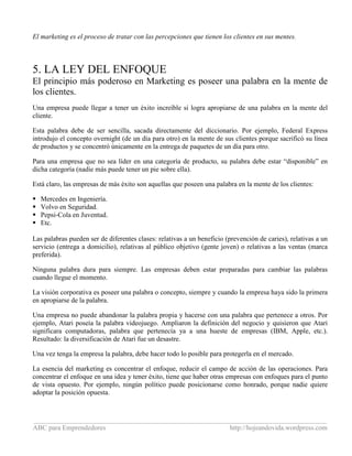 _____________________________________________________________________________________
ABC para Emprendedores http://hojeandovida.wordpress.com
El marketing es el proceso de tratar con las percepciones que tienen los clientes en sus mentes.
5. LA LEY DEL ENFOQUE
El principio más poderoso en Marketing es poseer una palabra en la mente de
los clientes.
Una empresa puede llegar a tener un éxito increíble si logra apropiarse de una palabra en la mente del
cliente.
Esta palabra debe de ser sencilla, sacada directamente del diccionario. Por ejemplo, Federal Express
introdujo el concepto overnight (de un día para otro) en la mente de sus clientes porque sacrificó su línea
de productos y se concentró únicamente en la entrega de paquetes de un día para otro.
Para una empresa que no sea líder en una categoría de producto, su palabra debe estar “disponible” en
dicha categoría (nadie más puede tener un pie sobre ella).
Está claro, las empresas de más éxito son aquellas que poseen una palabra en la mente de los clientes:
Mercedes en Ingeniería.
Volvo en Seguridad.
Pepsi-Cola en Juventud.
Etc.
Las palabras pueden ser de diferentes clases: relativas a un beneficio (prevención de caries), relativas a un
servicio (entrega a domicilio), relativas al público objetivo (gente joven) o relativas a las ventas (marca
preferida).
Ninguna palabra dura para siempre. Las empresas deben estar preparadas para cambiar las palabras
cuando llegue el momento.
La visión corporativa es poseer una palabra o concepto, siempre y cuando la empresa haya sido la primera
en apropiarse de la palabra.
Una empresa no puede abandonar la palabra propia y hacerse con una palabra que pertenece a otros. Por
ejemplo, Atari poseía la palabra videojuego. Ampliaron la definición del negocio y quisieron que Atari
significara computadoras, palabra que pertenecía ya a una hueste de empresas (IBM, Apple, etc.).
Resultado: la diversificación de Atari fue un desastre.
Una vez tenga la empresa la palabra, debe hacer todo lo posible para protegerla en el mercado.
La esencia del marketing es concentrar el enfoque, reducir el campo de acción de las operaciones. Para
concentrar el enfoque en una idea y tener éxito, tiene que haber otras empresas con enfoques para el punto
de vista opuesto. Por ejemplo, ningún político puede posicionarse como honrado, porque nadie quiere
adoptar la posición opuesta.
 