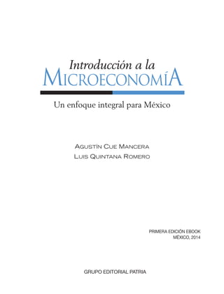 MICROECONOMÍA
Introducción a la
Un enfoque integral para México
AGUSTÍN CUE MANCERA
LUIS QUINTANA ROMERO
PRIMERA EDICIÓN EBOOK
MÉXICO, 2014
GRUPO EDITORIAL PATRIA
00_MICROECONOMIA_PRELMNS.indd 1 3/11/08 1:30:52 PM
 