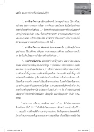 บทที่ 1 ระบบการศึกษาที่โลกมีและเป็นที่รู้จัก                               

                     “... การศึกษาในระบบ เป็นการศึกษาที่กำหนดจุดมุ่งหมาย วิธีการศึกษา
              หลักสูตร ระยะเวลาของการศึกษา การวัดและประเมินผล ซึ่งเป็นเงื่อนไขของ
              การสำเร็จการศึกษาที่แน่นอน ...” ซึ่งตรงกับความหมายของการศึกษาในระบบที่
              ปรากฏในหนังสือคัมภีร์ กศน. ที่หน่วยศึกษานิเทศก์ สำนักงานส่งเสริมการศึกษา
              นอกระบบและการศึกษาตลอดชีวิต สำนักงานปลัดกระทรวงศึกษาธิการได้ให้
              นิยามความหมายของการศึกษาในระบบไว้ ดังนี้ :-
                      “... การศึกษาในระบบ (Formal Education) คือ การศึกษาที่กำหนด
              จุดมุ่งหมาย วิธีการศึกษา หลักสูตร ระยะเวลาของการศึกษา การวัดและประเมิน
              ผล ซึ่งเป็นเงื่อนไขของการสำเร็จการศึกษาที่แน่นอน ...”
                    “... การศึกษาในระบบ เป็นการศึกษาที่มีรูปแบบ และระบบแบบแผน
              ชัดเจน มีการกำหนดวัตถุประสงค์หลักสูตร วิธีการจัดการเรียนการสอน การวัด
              ผลและการประเมิ น ผลที่ แ น่ น อน การศึ ก ษาในระบบของไทยประกอบด้ ว ย
              การศึกษาขั้นพื้นฐานและการศึกษาขั้นอุดมศึกษา โดยการศึกษาขั้นพื้นฐานยัง
              แบ่งออกเป็นระดับต่าง ๆ คือ ระดับก่อนประถมศึกษา ระดับประถมศึกษา ระดับ
              มัธยมศึกษาตอนต้น และระดับมัธยมศึกษาตอนปลาย ในระดับมัธยมศึกษาตอน
              ปลายยังแบ่งออกเป็นประเภทสามัญศึกษา และประเภทอาชีวศึกษาอีกด้วย ส่วน
              การศึกษาขั้นอุดมศึกษานั้น แบ่งออกเป็นระดับต่าง ๆ คือ ต่ำกว่าปริญญาตรี
              ปริญญาตรี ประกาศนียบัตรบัณฑิต ปริญญาโท และปริญญาเอก” (คัมภีร์ กศน.,
              2552)
                     ในรายงานการสั ม มนาการศึ ก ษานอกโรงเรี ย น ที่ จั ด โดยกระทรวง
              ศึกษาธิการ เมื่อปี 2517 ได้ให้คำจำกัดความของการศึกษาในระบบโรงเรียนไว้ว่า
              “... หมายถึง การศึกษาที่มีระบบมาตรฐานแน่นอน มีหลักสูตรของแต่ละระดับชั้น
              มีการกำหนดอายุและพื้นฐานความสามารถของผู้เรียน มีการให้ประกาศนียบัตร



10-030(001-110)P3.indd 3                                                           1/6/11 6:05:16 PM
 