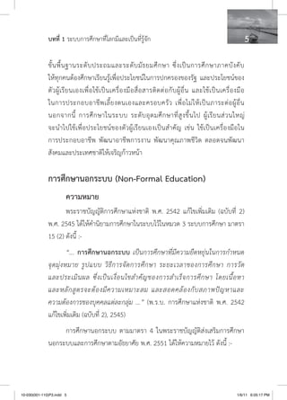 บทที่ 1 ระบบการศึกษาที่โลกมีและเป็นที่รู้จัก                                                                   

              ขั้ น พื้ น ฐานระดั บ ประถมและระดั บ มั ธ ยมศึ ก ษา ซึ่ ง เป็ น การศึ ก ษาภาคบั ง คั บ
              ให้ทุกคนต้องศึกษาเรียนรู้เพื่อประโยชน์ในการปกครองของรัฐ และประโยชน์ของ
              ตั ว ผู้ เรี ย นเองเพื่ อ ใช้ เ ป็ น เครื่ อ งมื อ สื่ อ สารติ ด ต่ อ กั บ ผู้ อื่ น และใช้ เ ป็ น เครื่ อ งมื อ
              ในการประกอบอาชี พ เลี้ ย งตนเองและครอบครั ว เพื่ อ ไม่ ใ ห้ เ ป็ น ภาระต่ อ ผู้ อื่ น
              นอกจากนี้ การศึ ก ษาในระบบ ระดั บ อุ ด มศึ ก ษาที่ สู ง ขึ้ น ไป ผู้ เรี ย นส่ ว นใหญ่
              จะนำไปใช้เพื่อประโยชน์ของตัวผู้เรียนเองเป็นสำคัญ เช่น ใช้เป็นเครื่องมือใน
              การประกอบอาชีพ พัฒนาอาชีพการงาน พัฒนาคุณภาพชีวิต ตลอดจนพัฒนา
              สังคมและประเทศชาติให้เจริญก้าวหน้า

              การศึกษานอกระบบ (Non-Formal Education)
                        ความหมาย
                     พระราชบัญญัติการศึกษาแห่งชาติ พ.ศ. 2542 แก้ไขเพิ่มเติม (ฉบับที่ 2)
              พ.ศ. 2545 ได้ให้คำนิยามการศึกษาในระบบไว้ในหมวด 3 ระบบการศึกษา มาตรา
              15 (2) ดังนี้ :-
                          “... การศึกษานอกระบบ เป็นการศึกษาที่มีความยืดหยุ่นในการกำหนด
              จุ ด มุ่ ง หมาย รู ป แบบ วิ ธี ก ารจั ด การศึ ก ษา ระยะเวลาของการศึ ก ษา การวั ด
              และประเมิ น ผล ซึ่ ง เป็ น เงื่ อ นไขสำคั ญ ของการสำเร็ จ การศึ ก ษา โดยเนื้ อ หา
              และหลั ก สู ต รจะต้ อ งมี ค วามเหมาะสม และสอดคล้ อ งกั บ สภาพปั ญ หาและ
              ความต้องการของบุคคลแต่ละกลุ่ม ...” (พ.ร.บ. การศึกษาแห่งชาติ พ.ศ. 2542
              แก้ไขเพิ่มเติม (ฉบับที่ 2), 2545)
                   การศึกษานอกระบบ ตามมาตรา 4 ในพระราชบัญญัติส่งเสริมการศึกษา
              นอกระบบและการศึกษาตามอัธยาศัย พ.ศ. 2551 ได้ให้ความหมายไว้ ดังนี้ :-




10-030(001-110)P3.indd 5                                                                                                 1/6/11 6:05:17 PM
 