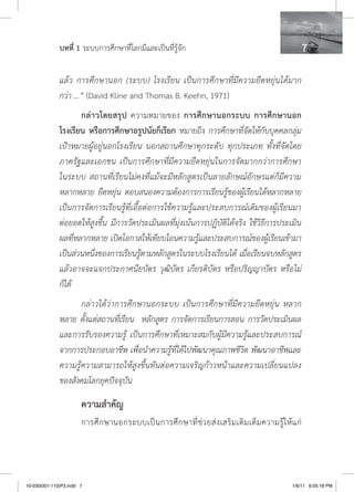 บทที่ 1 ระบบการศึกษาที่โลกมีและเป็นที่รู้จัก                                                    

              แล้ว การศึกษานอก (ระบบ) โรงเรียน เป็นการศึกษาที่มีความยืดหยุ่นได้มาก
              กว่า ...” (David Kline and Thomas B. Keehn, 1971)
                     กล่าวโดยสรุป ความหมายของ การศึกษานอกระบบ การศึกษานอก
              โรงเรียน หรือการศึกษาอรูปนัยก็เรียก หมายถึง การศึกษาที่จัดให้กับบุคคลกลุ่ม
              เป้าหมายผู้อยู่นอกโรงเรียน นอกสถานศึกษาทุกระดับ ทุกประเภท ทั้งที่จัดโดย
              ภาครัฐและเอกชน เป็นการศึกษาที่มีความยืดหยุ่นในการจัดมากกว่าการศึกษา
              ในระบบ สถานที่เรียนไม่คงที่แม้จะมีหลักสูตรเป็นลายลักษณ์อักษรแต่ก็มีความ
              หลากหลาย ยืดหยุ่น ตอบสนองความต้องการการเรียนรู้ของผู้เรียนได้หลากหลาย
              เป็นการจัดการเรียนรู้ที่เอื้อต่อการใช้ความรู้และประสบการณ์เดิมของผู้เรียนมา
              ต่อยอดให้สูงขึ้น มีการวัดประเมินผลที่มุ่งเน้นการปฏิบัติได้จริง ใช้วิธีการประเมิน
              ผลที่หลากหลาย เปิดโอกาสให้เทียบโอนความรู้และประสบการณ์ของผู้เรียนเข้ามา
              เป็นส่วนหนึ่งของการเรียนรู้ตามหลักสูตรในระบบโรงเรียนได้ เมื่อเรียนจบหลักสูตร
              แล้วอาจจะแจกประกาศนียบัตร วุฒิบัตร เกียรติบัตร หรือปริญญาบัตร หรือไม่
              ก็ได้
                     กล่าวได้ว่าการศึกษานอกระบบ เป็นการศึกษาที่มีความยืดหยุ่น หลาก
              หลาย ตั้งแต่สถานที่เรียน หลักสูตร การจัดการเรียนการสอน การวัดประเมินผล
              และการรับรองความรู้ เป็นการศึกษาที่เหมาะสมกับผู้มีความรู้และประสบการณ์
              จากการประกอบอาชีพ เพื่อนำความรู้ที่ได้ไปพัฒนาคุณภาพชีวิต พัฒนาอาชีพและ
              ความรู้ความสามารถให้สูงขึ้นทันต่อความเจริญก้าวหน้าและความเปลี่ยนแปลง
              ของสังคมโลกยุคปัจจุบัน

                       ความสำคัญ
                       การศึ ก ษานอกระบบเป็ น การศึ ก ษาที่ ช่ ว ยส่ ง เสริ ม เติ ม เต็ ม ความรู้ ใ ห้ แ ก่




10-030(001-110)P3.indd 7                                                                               1/6/11 6:05:18 PM
 