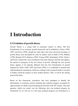 I Introduction
I.1 Evolution of growth theory
Growth Theory is a young field in economics relative to others. The first
formalization of an economic growth framework can be attributed to Solow (1956,
1957) and Swan (1956), though the main ideas and issues discussed nowadays in
growth theory were developed for years by authors such as Smith (1776), Malthus
(1798), Ricardo (1817), Ramsey (1928), Young (1928), Schumpeter (1934). Solow’s
and Swan’s frameworks were considered as the main reference until the mid-eighties,
the period of emergence of the new theory of growth. Although the new growth
theory appears to be radically different from the first formalization of growth
proposed by Solow (1956, 1957) and Swan (1956), it is worthwhile to mention that
understanding the mechanisms which are working in this canonical model is essential
to further extend the analysis to more modern theories. Thus, it will be the starting
point of this book.


Based on this framework, economists who have attempted to identify the
determinants of economic growth estimated that technical progress accounted for
approximately two thirds of growth during the first half of the 20th century. The main
question, which was raised, was the following: how can technical progress be
formalized? As we will see, in a first step, technical progress was formalized as a
 