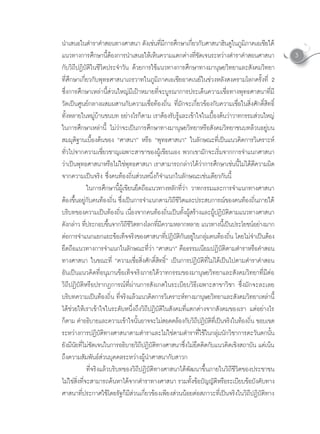 นําเสนอในตําราคําสอนทางศาสนา ดังเชนทีมการศึกษาเกียวกับศาสนาฮินดูในภูมภาคเอเชียใต
                                                        ่ ี                 ่                         ิ
แนวทางการศกษานตองการนาเสนอใหเหนความแตกตางทชดเจนระหวางตาราคาสอนศาสนา
                   ึ         ี้          ํ      ็                        ี่ ั            ํ ํ                       3
กับวิถีปฏิบัติในชีวิตประจําวัน ดวยการใชแนวทางการศึกษาทางมานุษยวิทยาและสังคมวิทยา
ที่ศึกษาเกี่ยวกับพุทธศาสนาเถรวาทในภูมิภาคเอเชียอาคเนยในชวงหลังสงครามโลกครั้งที่ 2
ซึ่งการศึกษาเหลานี้สวนใหญมีเปาหมายที่จะบูรณาการประเด็นความเชื่อทางพุทธศาสนาที่มี
วัดเปนศูนยกลางผสมผสานกับความเชื่อทองถิ่น ที่มักจะเกี่ยวของกับความเชื่อในสิ่งศักดิ์สิทธิ์
ทังหลายในหมูบานชนบท อยางไรก็ตาม เราตองรับรูและเขาใจในเบืองตนวาวาทกรรมสวนใหญ
       ้                                                                         ้
ในการศึกษาเหลานี้ ไมวาจะเปนการศึกษาทางมานุษยวิทยาหรือสังคมวิทยาชนบทลวนอยูบน
สมมุติฐานเบื้องตนของ “ศาสนา” หรือ “พุทธศาสนา” ในลักษณะที่เปนแนวคิดการวิเคราะห
ทั่วไปจากความเชี่ยวชาญเฉพาะสาขาของผูเขียนเอง พวกเขามักจะเริ่มจากการจําแนกศาสนา
วาเปนพทธศาสนาหรอไมใชพทธศาสนา เราสามารถกลาวไดวาการศกษาเชนนไมไดตความผด
   ุ                            ื   ุ                                            ึ         ี้   ี        ิ
จากความเปนจริง ซึ่งคนทองถิ่นสวนหนึ่งก็จําแนกในลักษณะเชนเดียวกันนี้
               ในการศึกษานี้ผูเขียนยึดถือแนวทางหลักที่วา วาทกรรมและการจําแนกทางศาสนา
ตองขนอยกบคนทองถน ซงเปนการจาแนกตามวถชวตและประสบการณของคนทองถนภายใต
       ึ้ ู ั            ิ่ ึ่            ํ                 ิีีิ                                    ิ่
บรบทของความเปนทองถน เนองจากคนทองถนเปนทงผสรางและผปฏบตตามแนวทางศาสนา
           ิ                 ิ่ ื่                 ิ่  ั้ ู                     ู ิ ั ิ
ดงกลาว ทประกอบขนจากวถชวตทางโลกทมความหลากหลาย แนวทางนเี้ ปนประโยชนอยางมาก
   ั  ี่                      ึ้     ิีีิ           ี่ ี                                                    
ตอการจาแนกแยกแยะขอเทจจรงของศาสนาทปฏบตกนอยในกลมคนทองถน โดยไมจาเปนตอง
            ํ                       ็ ิ                   ี่ ิ ั ิ ั ู ุ               ิ่            ํ  
ยึดถือแนวทางการจําแนกในลักษณะที่วา “ศาสนา” คือธรรมเนียมปฏิบัติตามตําราหรือคําสอน
ทางศาสนา ในขณะที่ “ความเชื่อสิ่งศักดิ์สิทธิ์” เปนการปฏิบัติที่ไมไดเปนไปตามตําราคําสอน
อันเปนแนวคิดที่อนุมานขอเท็จจริงภายใตวาทกรรมของมานุษยวิทยาและสังคมวิทยาที่มีตอ
วิถีปฏิบัติหรือปรากฏการณที่ผานการสังเกตในระเบียบวิธีเฉพาะสาขาวิชา ซึ่งมักจะละเลย
บรบทความเปนทองถน ทจรงแลวแนวคดการวเคราะหทางมานษยวทยาและสงคมวทยาเหลานี้
         ิ             ิ่ ี่ ิ                ิ            ิ                 ุ ิ               ั ิ           
ไดชวยใหเราเขาใจในระดับหนึ่งถึงวิถีปฏิบัติในสังคมที่แตกตางจากสังคมของเรา แตอยางไร
ก็ตาม คําอธิบายและความเขาใจนันอาจจะไมสอดคลองกับวิถปฏิบตทเี่ ปนจริงในทองถิน ขอบเขต
                                            ้                                 ี ั ิ                       ่
ระหวางการปฏิบัติทางศาสนาตามตําราและไมใชตามตําราที่ใชในกลุมนักวิชาการตะวันตกนั้น
ยงมนยทไมชดเจนในการอธบายวถปฏบตทางศาสนาซงไมยดตดกบแนวคดเชงสถาบน แตเนน
  ั ี ั ี่  ั                         ิ ิี ิ ั ิ                       ึ่  ึ ิ ั            ิ ิ           ั  
ถึงความสัมพันธสวนบุคคลระหวางผูนําศาสนากับสาวก
               ที่จริงแลวบริบทของวิถีปฏิบัติทางศาสนาไดพัฒนาขึ้นภายในวิถีชีวิตของประชาชน
ไมใชสิ่งที่จะสามารถคนหาไดจากตําราทางศาสนา รวมทั้งขอบัญญัติหรือระเบียบขอบังคับทาง
ศาสนาที่ประกาศใชโดยรัฐก็มีสวนเกี่ยวของเพียงสวนนอยตอสภาวะที่เปนจริงในวิถีปฏิบัติทาง
 
