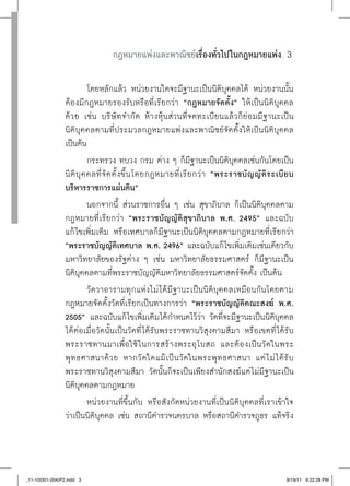 กฎหมายแพ่งและพาณิชย์เรื่องทั่วไปในกฎหมายแพ่ง                   ......




                            โดยหลักแล้ว หน่วยงานใดจะมีฐานะเป็นนิติบุคคลได้ หน่วยงานนั้น
                 ต้องมีกฎหมายรองรับหรือที่เรียกว่า “กฎหมายจัดตั้ง” ให้เป็นนิติบุคคล
                 ด้ ว ย เช่น บริษั ทจำกัด ห้างหุ้นส่วนที่จดทะเบียนแล้วก็ย่อมมีฐานะเป็น
                 นิติบุคคลตามที่ประมวลกฎหมายแพ่งและพาณิชย์จัดตั้งให้เป็นนิติบุคคล
                 เป็นต้น
                            กระทรวง ทบวง กรม ต่าง ๆ ก็มีฐานะเป็นนิติบุคคลเช่นกันโดยเป็น
                 นิ ติ บุ ค คลที่ จั ด ตั้ ง ขึ้ น โดยกฎหมายที่ เ รี ย กว่ า “พระราชบั ญ ญั ติ ร ะเบี ย บ
                 บริหารราชการแผ่นดิน”
                            นอกจากนี้ ส่วนราชการอื่น ๆ เช่น สุขาภิบาล ก็เป็นนิติบุคคลตาม
                 กฎหมายที่เรียกว่า “พระราชบัญญัติสุขาภิบาล
 พ.ศ.
2495”
 และฉบับ
                 แก้ ไขเพิ่มเติม หรือเทศบาลก็มีฐานะเป็นนิติบุคคลตามกฎหมายที่เรียกว่า
                 “พระราชบัญญัติเทศบาล
พ.ศ.
2496” และฉบับแก้ไขเพิ่มเติมเช่นเดียวกับ
                 มหาวิทยาลัยของรัฐต่าง ๆ เช่น มหาวิทยาลัยธรรมศาสตร์ ก็มีฐานะเป็น
                 นิติบุคคลตามที่พระราชบัญญัติมหาวิทยาลัยธรรมศาสตร์จัดตั้ง เป็นต้น
                            วัดวาอารามทุกแห่งไม่ ได้มีฐานะเป็นนิติบุคคลเหมือนกันโดยตาม
                 กฎหมายจัดตั้งวัดที่เรียกเป็นทางการว่า “พระราชบัญญัติคณะสงฆ์
 พ.ศ.
                 2505” และฉบับแก้ไขเพิ่มเติมได้กำหนดไว้ว่า วัดที่จะมีฐานะเป็นนิติบุคคล
                 ได้ต่อเมื่อวัดนั้นเป็นวัดที่ ได้รับพระราชทานวิสุงคามสีมา หรือเขตที่ ได้รับ
                 พระราชทานมาเพื่อใช้ ในการสร้างพระอุโบสถ และต้องเป็นวัดในพระ
                 พุ ท ธศาสนาด้ว ย หากวั ดใดแม้ เ ป็น วัดในพระพุ ทธศาสนา แต่ ไ ม่ ไ ด้รั บ
                 พระราชทานวิสุงคามสีมา วัดนั้นก็จะเป็นเพียงสำนักสงฆ์แต่ ไม่มีฐานะเป็น
                 นิติบุคคลตามกฎหมาย
                            หน่วยงานที่ขึ้นกับ หรือสังกัดหน่วยงานที่เป็นนิติบุคคลที่เราเข้าใจ
                 ว่าเป็นนิติบุคคล เช่น สถานีตำรวจนครบาล หรือสถานีตำรวจภูธร แท้จริง



_11-10(001-204)P2.indd 3                                                                                    8/19/11 9:22:28 PM
 