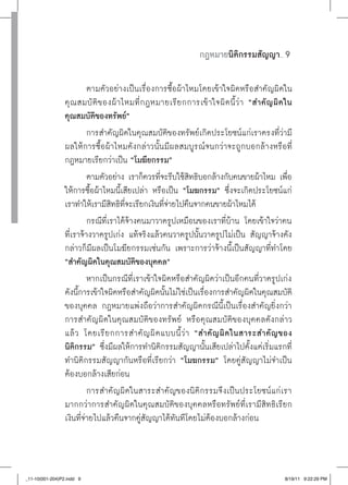 กฎหมายนิติกรรมสัญญา        ......




                          ตามตัวอย่างเป็นเรื่องการซื้อผ้าไหมโดยเข้าใจผิดหรือสำคัญผิดใน
                 คุ ณ สมบั ติ ข องผ้ าไหมที่ ก ฎหมายเรี ย กการเข้ าใจผิ ด นี้ ว่ า “สำคั ญ ผิ ดใน
                 คุณสมบัติของทรัพย์”
                          การสำคัญผิดในคุณสมบัติของทรัพย์เกิดประโยชน์แก่เราตรงที่ว่ามี
                 ผลให้การซื้อผ้าไหมดังกล่าวนั้นมีผลสมบูรณ์จนกว่าจะถูกบอกล้างหรือที่
                 กฎหมายเรียกว่าเป็น “โมฆียกรรม”
                          ตามตัวอย่าง เราก็ควรทีจะรีบใช้สทธิบอกล้างกับคนขายผ้าไหม เพือ
                                                  ่        ิ                                    ่
                 ให้การซื้อผ้าไหมนี้เสียเปล่า หรือเป็น “โมฆกรรม”
 ซึ่งจะเกิดประโยชน์แก่
                 เราทำให้เรามีสทธิทจะเรียกเงินทีจายไปคืนจากคนขายผ้าไหมได้
                                  ิ ี่              ่่
                          กรณีที่เราได้จ้างคนมาวาดรูปเหมือนของเราที่บ้าน โดยเข้าใจว่าคน
                 ที่เราจ้างวาดรูปเก่ง แท้จริงแล้วคนวาดรูปนั้นวาดรูปไม่เป็น สัญญาจ้างดัง
                 กล่าวก็มีผลเป็นโมฆียกรรมเช่นกัน เพราะการว่าจ้างนี้เป็นสัญญาที่ทำโดย
                 “สำคัญผิดในคุณสมบัติของบุคคล”
                          หากเป็นกรณีที่เราเข้าใจผิดหรือสำคัญผิดว่าเป็นอีกคนที่วาดรูปเก่ง
                 ดังนี้การเข้าใจผิดหรือสำคัญผิดนั้นไม่ใช่เป็นเรื่องการสำคัญผิดในคุณสมบัติ
                 ของบุคคล กฎหมายแพ่งถือว่าการสำคัญผิดกรณีนี้เป็นเรื่องสำคัญยิ่งกว่า
                 การสำคัญผิดในคุณสมบัติของทรัพย์ หรือคุณสมบัติของบุคคลดังกล่าว
                 แล้ ว โดยเรี ย กการสำคั ญ ผิ ด แบบนี้ ว่ า “สำคั ญ ผิ ดในสาระสำคั ญ ของ
                 นิติกรรม” ซึ่งมีผลให้การทำนิติกรรมสัญญานั้นเสียเปล่าไปตั้งแต่เริ่มแรกที่
                 ทำนิติกรรมสัญญากันหรือที่เรียกว่า “โมฆกรรม” โดยคู่สัญญาไม่จำเป็น
                 ต้องบอกล้างเสียก่อน
                          การสำคัญผิดในสาระสำคัญของนิติกรรมจึงเป็นประโยชน์แก่เรา
                 มากกว่าการสำคัญผิดในคุณสมบัติของบุคคลหรือทรัพย์ที่เรามีสิทธิเรียก
                 เงินที่จ่ายไปแล้วคืนจากคู่สัญญาได้ทันทีโดยไม่ต้องบอกล้างก่อน



_11-10(001-204)P2.indd 9                                                                             8/19/11 9:22:29 PM
 