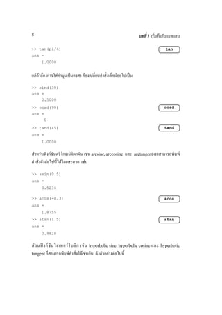 8                                                                   บทที่ 1 เริ่มตนกับแมทแลบ

>> tan(pi/4)                                                                        tan
ans =
      1.0000


แตถาตองการใสคามุมเปนองศา ตองเปลี่ยนคําสั่งเล็กนอยไปเปน
>> sind(30)
ans =
    0.5000
>> cosd(90)                                                                        cosd
ans =
      0
>> tand(45)                                                                        tand
ans =
      1.0000


สําหรับฟงกชันตรีโกณมิติผกผัน เชน arcsine, arccosine และ        arctangent เราสามารถพิมพ
คําสั่งดังตอไปนี้ไดโดยสะดวก เชน
>> asin(0.5)
ans =
      0.5236

>> acos(-0.3)                                                                      acos
ans =
      1.8755
>> atan(1.5)                                                                       atan
ans =
      0.9828


ส ว นฟ ง ก ชั น ไฮเพอร โ บลิ ก เช น hyperbolic sine, hyperbolic cosine และ hyperbolic
tangent ก็สามารถพิมพคําสั่งไดเชนกัน ดังตัวอยางตอไปนี้
 