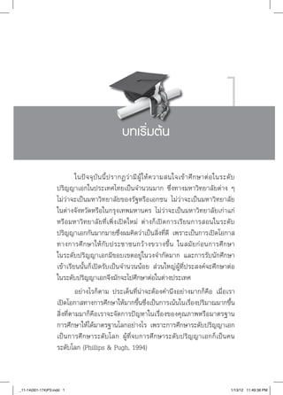1
                                                 บทเริ่มต้น

                            ในปั จ จุ บั น นี้ ป รากฏว่ า มี ผู้ ใ ห้ ค วามสนใจเข้ า ศึ ก ษาต่ อ ในระดั บ
                   ปริญญาเอกในประเทศไทยเป็นจำนวนมาก ซึ่งทางมหาวิทยาลัยต่าง ๆ 

                   ไม่ว่าจะเป็นมหาวิทยาลัยของรัฐหรือเอกชน ไม่ว่าจะเป็นมหาวิทยาลัย

                   ในต่างจังหวัดหรือในกรุงเทพมหานคร ไม่ว่าจะเป็นมหาวิทยาลัยเก่าแก่
                   หรือมหาวิทยาลัยที่เพิ่งเปิดใหม่ ต่างก็เปิดการเรียนการสอนในระดับ
                   ปริญญาเอกกันมากมายซึ่งผมคิดว่าเป็นสิ่งที่ดี เพราะเป็นการเปิดโอกาส
                   ทางการศึ ก ษาให้ กั บ ประชาชนกว้ า งขวางขึ้ น ในสมั ย ก่ อ นการศึ ก ษา

                   ในระดับปริญญาเอกมีขอบเขตอยู่ในวงจำกัดมาก และการรับนักศึกษา
                   เข้าเรียนนั้นก็เปิดรับเป็นจำนวนน้อย ส่วนใหญ่ผู้ที่ประสงค์จะศึกษาต่อ

                   ในระดับปริญญาเอกจึงมักจะไปศึกษาต่อในต่างประเทศ
                            อย่างไรก็ตาม ประเด็นที่น่าจะต้องคำนึงอย่างมากก็คือ เมื่อเรา
                   เปิดโอกาสทางการศึกษาให้มากขึ้นซึ่งเป็นการเน้นในเรื่องปริมาณมากขึ้น
                   สิ่งที่ตามมาก็คือเราจะจัดการปัญหาในเรื่องของคุณภาพหรือมาตรฐาน

                   การศึกษาให้ได้มาตรฐานโลกอย่างไร เพราะการศึกษาระดับปริญญาเอก
                   เป็นการศึกษาระดับโลก ผู้ที่จบการศึกษาระดับปริญญาเอกก็เป็นคน
                   ระดับโลก (Phillips & Pugh, 1994)



_11-14(001-174)P3.indd 1                                                                            1/13/12 11:49:36 PM
 