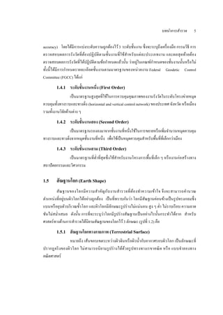 บทนําการสํารวจ       5



accuracy)      โดยไดมีการแบ่งระดบความถูกตองไว ้ 3 ระดบช้ นงาน ซ่ ึ งจะระบุถึงเครื่องมือ กรรมวิธี การ
                    ้           ั         ้          ั ั
ตรวจสอบผลการรัง วดที่ต ้องปฏิบติต ามช้ ันงานที่ใช้สําหรั บแต่ ละประเภทงาน และผลสุ ดทา ยตอ ง
                         ั          ั                                                        ้ ้
ตรวจสอบผลการรังวดที่ไดปฏิบติตามขอกาหนดแลวน้ น ว่าอยในเกณฑกาหนดของช้ นงานน้ นหรือไม่
                       ั   ้ ั        ้ ํ        ้ ั       ู่         ์ ํ           ั      ั
ท้ งน้ ี ไดมีการกาหนดรายละเอียดช้ นงานตามมาตรฐานของหน่วยงาน Federal Geodetic Control
   ั       ้     ํ                ั
Committee (FGCC) ได้แก่

        1.4.1    ระดับช้ันงานหนึ่ง (First Order)
                 เป็นมาตรฐานสูงสุดที่ใชในการควบคุมคุณภาพของงานรังวดในระดบโครงข่ายหมุด
                                        ้                                ั      ั
ควบคุมท้ งทางราบและทางดิ่ง (horizontal and vertical control network) ของประเทศ จงหวด หรือเมือง
         ั                                                                        ั ั
รวมทั้งงานวิจยด้านต่าง ๆ
             ั
        1.4.2    ระดับช้ันงานสอง (Second Order)
               เป็นมาตรฐานรองลงมาจากช้ นงานที่หน่ ึงใชในการขยายหรือเพิ่มจานวนหมุดควบคุม
                                            ั             ้                        ํ
ทางราบและทางดิ่งจากหมุดชั้นงานที่หนึ่ง เพื่อใช้เป็ นหมุดควบคุมสําหรับพื้นที่ที่เล็กกว่าเมือง
        1.4.3    ระดับช้ันงานสาม (Third Order)
              เป็นมาตรฐานที่ต่าที่สุดซ่ ึ งใชสําหรับงานโครงการพ้ืนที่เล็ก ๆ หรืองานก่อสร้างทาง
                              ํ              ้
สถาปัตยกรรมและวิศวกรรม

1.5     สั ณฐานโลก (Earth Shape)
       สั ณ ฐานของโลกมี ค วามสํา ค ญ กับ งานสํา รวจที่ ต ้อ งท า ความเข ้า ใจ จึ ง จะสามารถค า นวณ
                                   ั                           ํ                             ํ
ตาแหน่งที่อยู่บนผิวโลกไดอย่างถูกตอง เป็นที่ทราบกนว่า โลกมีสัณฐานค่อนขางเป็นรูปทรงกลมซ่ ึ ง
   ํ                     ้       ้                ั                              ้
แบนหรือยุบตวบริเวณข้ วโลก และผิวโลกมีลกษณะรูปร่างไม่แน่นอน สูง ๆ ต่า ไม่ราบเรียบ ความลาด
              ั        ั                 ั                                   ํ
ชนไม่สม่าเสมอ ดงน้ น การที่จะระบุว่าโลกมีรูปร่างสัณฐานเป็นอย่างไรน้ ันกระทาไดยาก สําหรับ
 ั      ํ          ั ั                                                               ํ ้
ศาสตร์ทางด้านการสํารวจได้นิยามสัณฐานของโลกไว้ 3 ลักษณะ (รู ปที่ 1.2) คือ
        1.5.1    สัณฐานโลกทางกายภาพ (Terrestrial Surface)
               หมายถึง เส้นขอบเขตระหว่างผิวดินหรือผิวน้ ากบอากาศรอบผิวโลก เป็นลกษณะที่
                                                        ํ ั                       ั
ปรากฏจริ งของผิวโลก ไม่สามารถนิย ามรูปร่ างได้ด้ว ยรูปทรงทางเรขาคณิต หรื อ แบบจ าลองทาง
                                                                                ํ
คณิ ตศาสตร์
 