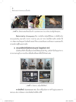 ศิลปะและการออกแบบเบื้องต้น

                                                                             

                                                                        

                                                                        

                                                                        

                                                                                                                                 

                      ภาพที่ 10 เชิงสะพานสมเด็จพระปิ่นเกล้าฯ กรุงเทพมหานคร ถ่ายภาพโดย ประเสริฐ พิชยะสุนทร

                    						ศิลปะภาพถ่าย (Photography) คือ การบันทึกภาพโดยวิธีให้แสง จากสิ่งที่ถ่ายไป
               ลงบนแผ่ น วั ต ถุ (หมายถึ ง กระจก กระดาษ แผ่ น CD ฯลฯ) โดยใช้ ค วามคิ ด เทคนิ ค วิ ธี

               การ พัฒนาจนเกิดคุณค่าในเชิงสร้างสรรค์ ที่สามารถสะท้อนความจริงของการแสดงออกถึง
               อารมณ์ความรู้สึกและความคิด
                           2.			ประยุกต์ศิลป์หรือศิลปะประยุกต์ (Applied Art) 
                    						เป็ น ศิ ล ปะที่ ส ร้ า งขึ้ น เพื่ อ ประโยชน์ ใ ช้ ส อยเป็ น สำคั ญ แต่ ยั ง คำนึ ง ถึ ง คุ ณ ค่ า ทาง

               ความงามควบคู่กัน อาจจะเป็นงานชิ้นเดียวหรือหลายชิ้นก็ได้ ตัวอย่างเช่น
                                                                             

                                                                        

                                                                        

                                                                        

                                                                        

                                                                        

                                                                        

                                                                        

                                                                        

                                                                        


                                                  ภาพที่ 11 กัณตภณ เมธีกุล สื่อสิ่งพิมพ์

                   						พาณิชย์ศิลป์ (Commercial Art) เป็นงานที่มุ่งเน้นทางการค้าในรูปแบบของการ
               ออกแบบ เช่น งานโฆษณา ประชาสัมพันธ์ หนังสือ ปกซีดี
                                                                        


_12-04(001-012)P2.indd 8                                                                                                             4/9/12 3:25:43 PM
 