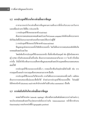 4 การสือสารข้อมูลและโครงข่าย
       ่


  1.2 การประยุกต์ ใช้ งานโครงข่ ายสื่ อสารข้ อมูล
             เราสามารถแบ่ งโครงข่า ยสื่ อสารข้อมูลตามความต้องการที่ เ กี่ ยวกับระยะเวลาในการ
  แลกเปลี่ยนข่าวสารได้เป็ น 2 ประเภท คือ
             1. การประยุกต์ใช้งานแบบเวลาจริ ง (real time)
             ต้องการการตอบสนองจากคอมพิวเตอร์ระยะไกล (remote computer) ทันทีก่อนที่กระบวนการ
  ถัดไปจะเกิดขึ้นในกระบวนการทํางานหรื อการตอบโต้ระหว่างผูใช้      ้
             2. การประยุกต์ใช้งานแบบไม่ใช่เวลาจริ ง (non real time)
             ข้อมูลจะถูกส่ งจากระบบหนึ่ งไปยังอีกระบบหนึ่ ง โดยไม่ตองการการตอบสนองทันทีทนใด
                                                                    ้                             ั
  จากคอมพิวเตอร์ระยะไกล
             โดยปกติแล้วการประยุกต์ใช้งานแบบเวลาจริ ง ซึ่งเกี่ยวข้องกับมนุษย์ เช่น ตูเ้ บิกเงินธนาคาร
  (ตู ้ ATM) หรื อตัวแทนจองตัวเครื่ องบิน ต้องการการตอบสนองภายในเวลา 2-3 วินาที หรื อน้อย
                                  ๋
  กว่านั้น สิ่ งนี้ ทาให้เราต้องการระบบสื่ อสารข้อมูลและคอมพิวเตอร์ ส่วนบุคคลที่สามารถตอบสนอง
                     ํ
  เช่นนี้ได้
             การประยุกต์ใช้งานแบบเวลาจริ งอื่น ๆ อาจจะเกี่ยวข้องกับอุปกรณ์อตโนมัติ เช่น การ
                                                                                 ั
  ควบคุมเครื่ องยนต์ การควบคุมเส้นทางของยานอวกาศ เป็ นต้น
             การประยุกต์ใช้งานแบบไม่ใช่เวลาจริ ง อาจไม่ตองการการตอบสนองที่รวดเร็ ว แต่ยงคง
                                                              ้                                     ั
  ต้องการการตอบสนองที่แม่นและเชื่อถือได้ ตัวอย่างการประยุกต์ใช้งานแบบนี้ คือ ไปรษณี ย ์
  อิเล็กทรอนิกส์ (electronic mail) และสํานักงานอัตโนมัติ (office automation) เป็ นต้น

  1.3 การต่ อถึงกันในโครงข่ ายสื่ อสารข้ อมูล
          ทอพอโลยีโครงข่าย (network topology) อธิบายถึงความสัมพันธ์เฉพาะระหว่างส่ วนต่าง ๆ
  ของโครงข่ายคอมพิวเตอร์ ในแง่ของการต่อถึงระหว่างกัน (interconnection) หน้าที่การทํางาน
  (functionality) และตําแหน่งที่ต้ ง (geographic position)
                                   ั
 