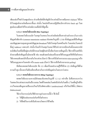 6 การสือสารข้อมูลและโครงข่าย
       ่


  เพียงแต่แก้ไขตัวโนดศูนย์กลาง ส่ วนข้อเสี ยที่สาคัญคือโครงข่ายมีโอกาสล้มเหลว (failure) ได้ง่าย
                                                 ํ
  ถ้าโนดศูนย์กลางเกิดล้มเหลวขึ้นมา ดังนั้น โดยปกติในทางปฏิบติจะมีการสํารอง (back up) โนด
                                                               ั
  ศูนย์กลางเพื่อทําให้โครงข่ายมีความเชื่อถือได้สูงขึ้น
             1.3.1.2 ทอพอโลยีแบบบัส (Bus Topology)
             ในทอพอโลยีแบบบัส โนดทุกโนดของโครงข่ายติดต่อสื่ อสารผ่านตัวกลางในการส่ ง
  ข้อมูลตัวเดียวกัน (common transmission medium) ดังแสดงในรู ปที่ 1.2 (b) ทั้งสัญญาณที่เป็ นข้อมูล
  และสัญญาณควบคุมจะถูกแพร่ สญญาณ (broadcast) ไปยังโนดทุกโนดพร้อมกัน โนดแต่ละโนดจะมี
                                   ั
  ที่อยู่ (address) เฉพาะตัว ดังนั้น ถึงแม้ว่าโนดทุกโนดจะได้รับข่าวสารเหมือนกันทั้งหมดจากบัส
  จะมีเพียงโนดซึ่งมีที่อยูตรงกับที่กาหนดโดยผูส่งเท่านั้นที่จะรับทราบข้อมูลนั้น วิธีการที่โนดเข้าถึง
                           ่         ํ          ้
  ตัวกลางเพื่อส่ งข้อมูลนั้นมีหลายวิธี เช่น คอมพิวเตอร์แต่ละเครื่ องอาจได้รับอนุญาตให้เข้าถึงตัวกลาง
  ได้จากคอมพิวเตอร์ตวอื่นภายในโครงข่าย (เรี ยกว่า วิธีการเข้าถึงตัวกลางแบบ token-passing) หรื อ
                         ั
  ได้รับอนุญาตจากโนดหลัก หรื อ master node (เรี ยกว่า วิธีการเข้าถึงตัวกลางแบบ polling)
             ข้อดีของทอพอโลยีแบบบัส คือ (1) เพิ่มหรื อลดจํานวนผูใช้ได้ง่าย (2) ส่ งข้อมูลได้ดวย
                                                                      ้                           ้
  ความเร็ วสู ง เนื่องจากไม่ตองเลือกเส้นทางในการส่ งข้อมูลผ่านโนดระหว่างทาง
                              ้
           1.3.1.3 ทอพอโลยีแบบวงแหวน (Ring Topology)
           ทอพอโลยีแบบวงแหวนมีลกษณะดังแสดงในรู ปที่ 1.2 (c) กล่าวคือ มีเส้นทางระหว่าง
                                     ั
                                                                                   ่ ั
  โนดของโครงข่ายบรรจบกันเป็ นวงกลม โดยที่โนดแต่ละโนดต่อถึงกันกับโนดอื่น 2 โนดที่อยูใกล้กน
  การไหลของข้อมูลอาจเป็ นแบบไหลไปในทิศทางเดียว (unidirectional) หรื อไหลได้ท้ ง 2 ทิศทาง
                                                                              ั
  (bidirectional)
           วิธีการในการแบ่งกันใช้ตวกลางรู ปวงแหวนนี้มี 2 วิธี ดังนี้
                                  ั
           1) ให้ผส่งแต่ละคนแย่งกันเข้าถึงตัวกลาง
                    ู้
           2) ให้สิทธิในการเข้าถึงตัวกลางโดยการใช้โทเค็น
 