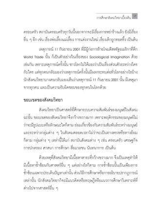 การศึกษาสังคมวิทยาเบื้องต้น 17


ครอบครัว สถาบันครอบครัวทุกวันนี้นอกจากจะมีเรื่องการหย่าร้างแล้ว ยังมีเรื่อง
อน ๆ อก เชน เรองพอเลยงแมเลยง การแตงงานใหม่ เรองเดกถกทอดทง เปนตน
 ื่   ี ่ ื่ ่ ี้ ่ ี้               ่           ื่ ็ ู         ิ้ ็ ้
	         เหตุการณ์ 11 กันยายน 2001 ทีมผกอการร้ายโจมตีสหรัฐอเมริกาทีตก
                                        ่ ี ู้ ่                      ่ ึ
World Trade นั้น ก็เป็นตัวอย่างในเรื่องของ Sociological Imagination ด้วย
เชนกน เพราะเหตการณครงนน ชาวโลกไมไดมองวาเปนเรองสวนตวระหวางใคร
  ่ ั           ุ     ์ ั้ ั้            ่ ้ ่ ็ ื่ ่ ั            ่
กับใคร แต่ทุกคนกลับมองว่าเหตุการณ์ครั้งนั้นมีผลกระทบต่อทั่วโลกอย่างไรบ้าง
นักสังคมวิทยาบางคนกลับมองเห็นว่าเหตุการณ์ 11 กันยายน 2001 นั้น มีเหตุมา
จากทุกคน และเป็นความรับผิดชอบของทุกคนในโลกด้วย

ขอบเขตของสังคมวิทยา
	         สังคมวิทยาเป็นศาสตร์ที่ศึกษาระบบความสัมพันธ์ของมนุษย์ในสังคม
ฉะนั้น ขอบเขตของสังคมวิทยาจึงกว้างขวางมาก เพราะพฤติกรรมของมนุษย์ไม่
ว่าจะมีรปแบบหรือลักษณะใดก็ตาม ย่อมเกียวข้องกับความสัมพันธ์ระหว่างมนุษย์
        ู                                ่
และระหว่างกลุ่มต่าง ๆ ในสังคมตลอดเวลาไม่ว่าจะเป็นทางตรงหรือทางอ้อม
ก็ตาม กลุ่มต่าง ๆ เหล่านี้ได้แก่ สถาบันสังคมต่าง ๆ เช่น ครอบครัว เศรษฐกิจ
การปกครอง ศาสนา การศึกษา สื่อมวลชน นันทนาการ เป็นต้น
	            ด้วยเหตุที่สังคมวิทยามีเนื้อหาสาระที่กว้างขวางมาก จึงเป็นเหตุท�ำให้
มีเนื้อหาซ�้ำซ้อนกับศาสตร์อื่น ๆ แต่อย่างไรก็ตาม การซ�้ำซ้อนนั้นเป็นเพียงการ
ซ�ำซ้อนเฉพาะประเด็นปัญหาเท่านัน ส่วนวิธการศึกษาหรือการอธิบายปรากฏการณ์
  ้                               ้         ี
เหล่านั้น นักสังคมวิทยาก็จะมีแนวคิดหรือทฤษฎีหรือแนวการศึกษาวิเคราะห์ที่
ต่างไปจากศาสตร์อื่น ๆ
 