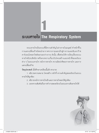 1
                           ระบบหายใจ The Respiratory System
                                  
                                  ระบบหายใจเป็นระบบที่มีความสำคัญในร่างกายในมนุษย์ ทำหน้าที่ใน

                           การแลกเปลี่ ย นก๊ า ซโดยนำอากาศจากภายนอกเข้ า สู่ ร่ า งกายและขั บ เอาก๊ า ซ
                           คาร์ บ อนไดออกไซด์ อ อกนอกร่ า งกาย ดั ง นั้ น เพื่ อ ช่ ว ยให้ ก ารเรี ย นเรื่ อ งระบบ

                           หายใจมี ป ระสิ ท ธิ ภ าพจึ ง ควรทราบเกี่ ย วกั บ โครงสร้ า งและหน้ า ที่ ข องอวั ย วะ

                           ต่าง ๆ ในระบบหายใจ กลไกการหายใจ ความผิดปกติของการหายใจ และการ
                           แลกเปลี่ยนก๊าซ
                           วัตถุประสงค์ เมื่อศึกษาบทเรียนนี้แล้ว สามารถ
                                 1.		อธิบายความหมาย โครงสร้าง หน้าที่ ความสำคัญของอวัยวะในระบบ
                           หายใจได้ถูกต้อง
                                 2.		อธิบายกลไกการหายใจเข้าและการหายใจออกได้ถูกต้อง
                                 3.		บอกความสัมพันธ์ในการทำงานของอวัยวะในระบบทางเดินหายใจได้




_12-06(001-022)P3.indd 1                                                                                               6/1/12 10:11:56 PM
 