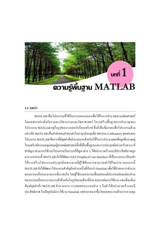 บทที่    1
                        ความรู้พ้นฐาน MATLAB
                                 ื
1.1 บทนํา
        MATLAB เป็ นโปรแกรมที่ ได้รับการออกแบบมาเพื่อใช้ในการคํานวณทางคณิ ตศาสตร์
โดยเฉพาะอย่างยิ่งกับงานทางวิศวกรรมและวิทยาศาสตร์ โครงสร้ างพื้นฐานการคํานวณของ
โปรแกรม MATLAB อยู่ในรู ปของเวกเตอร์ หรื อเมทริ กซ์ ซึ่ งก็เ ป็ นที่ มาของชื่ อโปรแกรมด้ว ย
กล่าวคือ MATLAB เป็ นคําย่อของคําสองคําในภาษาอังกฤษคือ MATrix LABoratory จุดเด่นของ
โปรแกรม MATLAB คือการที่มีชุดคําสังจํานวนมากสําหรับใช้ในการประมวลผลข้อมูลที่บรรจุอยู่
                                       ่
ในเมทริ กซ์ครอบคลุมทฤษฎีทางคณิ ตศาสตร์ ท้ งที่เป็ นพื้นฐานและการประยุกต์อย่างกว้างขวาง ที่
                                             ั
สําคัญเราสามารถใช้งานโปรแกรมในการแก้ปัญหาต่าง ๆ ได้อย่างรวดเร็ วและมีประสิ ทธิ ภาพสู ง
มาก นอกจากนี้ MATLAB ยังได้พฒนา GUI (Graphical User Interface) ที่เป็ นระบบระเบียบทํา
                                    ั
ให้ ก ารสร้ า งโปรแกรมประยุ ก ต์เ ฉพาะตามที่ ผูใ ช้ต ้อ งการสามารถทํา ได้โ ดยง่ า ย นอกจากนี้
                                               ้
MATLAB ยังได้พฒนาโปรแกรมสําคัญอีกส่ วนหนึ่ งที่เรี ยกว่า Simulink เพื่อใช้จาลองการทํางาน
                        ั                                                     ํ
ของระบบหรื อกระบวนการที่เราสนใจ โดยผูใช้งานสามารถเชื่อมต่อองค์ประกอบย่อยแต่ละส่ วน
                                           ้
ของระบบหรื อกระบวนการเข้าด้วยกันในรู ปของบล็อกที่ง่าย สะดวกต่อการใช้งาน แทนที่จะต้อง
พิ ม พ์ชุ ด คํา สั่ ง MATLAB จํา นวนมาก การทดสอบระบบต่ า ง ๆ จึ ง ทํา ได้อ ย่า งรวดเร็ ว และมี
ประสิ ทธิ ภาพ ในปั จจุบนมีการใช้งาน Simulink แพร่ หลายมากขึ้นโดยเฉพาะงานด้านการควบคุม
                          ั
 