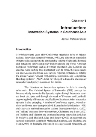 Chapter 1

                                             Introduction:
            Innovation Systems in Southeast Asia

                                             Apiwat Ratanawaraha


Introduction

More than twenty years after Christopher Freeman’s book on Japan’s
national innovation system (Freeman, 1987), the concept of innovation
systems today has spawned a considerable volume of scholarly literature
and influenced innovation policy makers around the world. Although
European researchers such as Freeman and Bengt-Åke Lundvall are
credited with starting this intellectual tour de force, the idea caught
on, and Asia soon followed suit. Several regional conferences, notably
the annual “Asian Network for Learning, Innovation, and Competence
Building Systems” (ASIALICS), have helped to focus the attention of
researchers and policy-makers on this theme.

	        The literature on innovation systems in Asia is already
substantial. The National System of Innovation (NIS) concept has
become widely known in this dynamic region through Freeman’s semi-
nal book on Japan and through the work of Freeman and Lundvall.
A growing body of literature specifically on Southeast Asian innovation
systems is also emerging. A number of conference papers, journal ar-
ticles and books have been published. Examples include Rasiah (1999)
on Malaysia’s national innovation system, Intarakumnerd et al. (2002)
on Thailand’s national innovation system, Chairatana and Bach (2003)
on Thailand and Vietnam and on manufacturing innovation activities
in Malaysia and Thailand, Diez and Berger (2003) on regional and
sectoral innovation systems in Malaysia, Singapore, and Thailand, and
Mani (2004) on financing innovation in Malaysia and Singapore. An
 