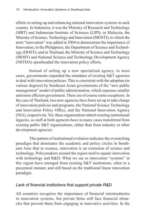 10   Introduction: Innovation Systems in Southeast Asia



efforts in setting up and enhancing national innovation systems in each
country. In Indonesia, it was the Ministry of Research and Technology
(MRT) and Indonesian Institute of Sciences (LIPI); in Malaysia, the
Ministry of Science, Technology and Innovation (MOSTI), to which the
term “innovation” was added in 2004 to demonstrate the importance of
Innovation; in the Philippines, the Department of Science and Technol-
ogy (DOST); and in Thailand, the Ministry of Science and Technology
(MOST) and National Science and Technology Development Agency
(NSTDA) spearheaded the innovation policy efforts.

	        Instead of setting up a new specialized agency, in most
cases, governments expanded the mandates of existing S&T agencies
to deal with innovation policies. This is consistent with the adoption (to
various degrees) by Southeast Asian governments of the “new public
management” model of public administration, which espouses smaller
and more efficient government. There are of course some exceptions. In
the case of Thailand, two new agencies have been set up to take charge
of innovation policies and programs, the National Science Technology
and Innovation Policy Office, and the National Innovation Agency
(NIA), respectively. Yet, these organizations inherit existing institutional
legacies, as staff at both agencies have in many cases transferred from
existing public S&T organizations, rather than from industry or other
development agencies.

	        This pattern of institutional evolution indicates the overarching
paradigm that dominates the academic and policy circles in South-
east Asia–­ hat in essence, innovation is an extension of science and
           t
technology. Policymakers around the region tend to equate innovation
with technology and R&D. What we see as innovation “systems” in
this region have emerged from existing S&T institutions, often in a
piecemeal manner, and still based on the traditional linear innovation
paradigm.

Lack of financial institutions that support private R&D

All countries recognize the importance of financial intermediaries
in innovation systems, but private firms still face financial obsta-
cles that prevent them from engaging in innovative activities. In the
 