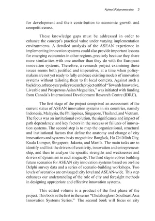 Apiwat Ratanawaraha   3



for development and their contribution to economic growth and
competitiveness.

	       These knowledge gaps must be addressed in order to
enhance the concept’s practical value under varying implementation
environments. A detailed analysis of the ASEAN experience in
implementing innovation systems could also provide important lessons
for emerging economies in other regions, precisely because they share
more similarities with one another than they do with the European
innovation systems. Therefore, a research project examining these
issues seems both justified and imperative, at a time when policy-
makers are not yet ready to fully embrace existing models of innovation
systems without tailoring them to fit local contexts. Against such a
backdrop, a three-year policy research project entitled “Towards Innovative,
Liveable and Prosperous Asian Megacities,” was initiated with funding
from Canada’s International Development Research Centre (IDRC).

	        The first stage of the project comprised an assessment of the
current status of ASEAN innovation systems in six countries, namely
Indonesia, Malaysia, the Philippines, Singapore, Thailand, and Vietnam.
The focus was on institutional evolution, the significance and impact of
path dependency, and key factors in the success or failures of innova-
tion systems. The second step is to map the organizational, structural
and institutional factors that define the anatomy and change of city
innovations and systems in six megacities: Bangkok, Ho Chi Minh City,
Kuala Lumpur, Singapore, Jakarta, and Manila. The main tasks are to
identify and link the drivers of creativity, innovation and entrepreneur-
ship, and then to analyze the specific strengths and weaknesses and
drivers of dynamism in each megacity. The third step involves building
future scenarios for ASEAN city innovation systems based on on-line
Delphi survey data and a series of scenario-building workshops. Two
levels of scenarios are envisaged: city level and ASEAN-wide. This step
enhances our understanding of the role of city and foresight methods
in designing appropriate and effective innovation systems.

	        This edited volume is a product of the first phase of the
project. This book is the first in the series “Chulalongkorn Southeast Asia
Innovation Systems Series.” The second book will focus on city
 