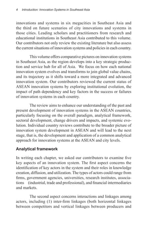 4   Introduction: Innovation Systems in Southeast Asia



innovations and systems in six megacities in Southeast Asia and
the third on future scenarios of city innovations and systems in
those cities. Leading scholars and practitioners from research and
educational institutions in Southeast Asia contributed to this volume.
Our contributors not only review the existing literature but also assess
the current situations of innovation systems and policies in each country.

	        This volume offers comparative pictures on innovation systems
in Southeast Asia, as the region develops into a key strategic produc-
tion and service hub for all of Asia. We focus on how each national
innovation system evolves and transforms to join global value chains,
and its trajectory as it shifts toward a more integrated and advanced
innovation system. Our contributors reviewed the current status of
ASEAN innovation systems by exploring institutional evolution, the
impact of path dependency and key factors in the success or failures
of innovation systems in each country.

	        The review aims to enhance our understanding of the past and
present development of innovation systems in the ASEAN countries,
particularly focusing on the overall paradigm, analytical framework,
sectoral development, change drivers and impacts, and systemic evo-
lution. Individual country reviews contribute to the broader picture of
innovation system development in ASEAN and will lead to the next
stage, that is, the development and application of a common analytical
approach for innovation systems at the ASEAN and city levels.

Analytical framework

In writing each chapter, we asked our contributors to examine five
key aspects of an innovation system. The first aspect concerns the
identification of key actors in the system and their roles in knowledge
creation, diffusion, and utilization. The types of actors could range from
firms, government agencies, universities, research institutes, associa-
tions (industrial, trade and professional), and financial intermediaries
and markets.

	       The second aspect concerns interactions and linkages among
actors, including (1) inter-firm linkages (both horizontal linkages
between competitors and vertical linkages between producers and
 
