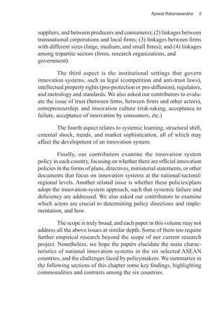 Apiwat Ratanawaraha   5



suppliers, and between producers and consumers); (2) linkages between
transnational corporations and local firms; (3) linkages between firms
with different sizes (large, medium, and small firms); and (4) linkages
among tripartite sectors (firms, research organizations, and
government).

	        The third aspect is the institutional settings that govern
innovation systems, such as legal (competition and anti-trust laws),
intellectual property rights (pro-protection or pro-diffusion), regulators,
and metrology and standards. We also asked our contributors to evalu-
ate the issue of trust (between firms, between firms and other actors),
entrepreneurship, and innovation culture (risk-taking, acceptance to
failure, acceptance of innovation by consumers, etc.)

	        The fourth aspect relates to systemic learning, structural shift,
external shock, trends, and market sophistication, all of which may
affect the development of an innovation system.

	        Finally, our contributors examine the innovation system
policy in each country, focusing on whether there are official innovation
policies in the forms of plans, directives, ministerial statements, or other
documents that focus on innovation systems at the national/sectoral/
regional levels. Another related issue is whether these policies/plans
adopt the innovation-system approach, such that systemic failure and
deficiency are addressed. We also asked our contributors to examine
which actors are crucial to determining policy directions and imple-
mentation, and how.

	        The scope is truly broad, and each paper in this volume may not
address all the above issues at similar depth. Some of them too require
further empirical research beyond the scope of our current research
project. Nonetheless, we hope the papers elucidate the main charac-
teristics of national innovation systems in the six selected ASEAN
countries, and the challenges faced by policymakers. We summarize in
the following sections of this chapter some key findings, highlighting
commonalities and contrasts among the six countries.
 