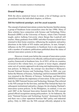 6   Introduction: Innovation Systems in Southeast Asia



Overall findings

With the above analytical lenses in mind, a list of findings can be
generalized from the individual chapters, as follows.

Still the traditional paradigm, and the usual suspects

The concept of national innovations systems has become familiar among
a group of Southeast Asian researchers since the late 1990s. Many of
these scholars have connection with Science and Technology Policy
Research (SPRU) at the University of Sussex, where Chris Freeman
taught, and/or Aalborg University where Bengt-Åke Lundvall still
teaches. Many graduates from SPRU and other European schools have
returned to their home countries, influencing the academic and policy
directions in the fields of STI studies and policies. In turn, Europe’s
influence on the STI communities in Southeast Asia is also apparent,
with a number of academic publications published about the status of
national innovation systems in this region.

	        However, it took years before the concept of innovation system
gained sufficient momentum to be officially embraced and recognized as
a policy framework in Southeast Asia. As of 2011, all the six countries
reviewed in this volume have, to a greater or lesser degree, adopted
some sort of systemic approach to devising and implementing innova-
tion policies. In Malaysia, the concept was described in Malaysia’s
Second National Science and Technology Policy in 2003, one year
before the Ministry of Science, Technology and Environment (MOSTE)
was renamed to the Ministry of Science, Technology and Innovation
(MOSTI) to indicate the importance of innovation. In the case of Thai-
land, the 2005 National Science and Technology Strategic Plan referred
to the NIS concept for the first time, and that Plan formed the basis for
subsequent institutional and policy changes for developing Thailand’s
innovation system policies. In the Philippines, in contrast, it was not
until 2007 at the National Innovation Summit that the NIS concept
gained official recognition among policymakers. As for Indonesia, the
term “National Science and Technology System” dominated the field
and there was a clear separation between S&T policy and industrial
policy. Only in 2008 was the NIS concept officially adopted at the
 