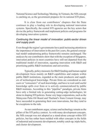 Apiwat Ratanawaraha   7



National Science and Technology Meeting. In Vietnam, the NIS concept
is catching on, as the government prepares for its national STI plans.

	       It is clear from our contributors’ chapters that the State
continues to play a leading role in developing national innovation
systems. Specifically, the central STI agencies are the key actors that
devise the policy framework and implement policies and programs for
developing innovation systems.

Continuing the linear model of innovation: public-sector driven
and supply push

Even though the region’s governments have paid increasing attention to
the importance of innovation in the past few years, the general concep-
tual model underpinning policy frameworks remains unchanged. The
analyses by our contributors show that with the exception of Singapore,
innovation policies in most countries have still not departed from the
traditional model of innovation, equating innovation with R&D and
prioritizing public R&D institutions and universities.

	        Typically, policy measures for R&D funding and human capital
development focus mainly on R&D capabilities and outputs within
public R&D institutions, regarded as the main producers and suppli-
ers of technological knowledge. Private firms are considered as end-
users or “consumers” of such knowledge, and have to wait until useful
knowledge spills over from or is actively commercialized by public
R&D institutes. According to this “pipeline” paradigm, private firms
have only a limited role in generating cutting-edge technologies, let
alone in shaping STI policies. Some very large corporations, such as the
Malaysian Palm Oil Board and Thailand’s Siam Cement Group, may
have succeeded in generating their own innovations, but they tend to
be exceptions to the rule.

	        As our contributors argue, science and technology remain as the
pillars of the STI policy context. As with many development concepts,
the NIS concept was not adopted as a stand-alone concept within STI
policies, but has rather been melded with other concepts in the fields
of industrial and economic development, notably catch-up, triple-helix,
and cluster development.
 