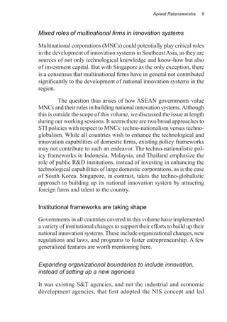 Apiwat Ratanawaraha   9



Mixed roles of multinational firms in innovation systems

Multinational corporations (MNCs) could potentially play critical roles
in the development of innovation systems in Southeast Asia, as they are
sources of not only technological knowledge and know-how but also
of investment capital. But with Singapore as the only exception, there
is a consensus that multinational firms have in general not contributed
significantly to the development of national innovation systems in the
region.

          The question thus arises of how ASEAN governments value
MNCs and their roles in building national innovation systems. Although
this is outside the scope of this volume, we discussed the issue at length
during our working sessions. It seems there are two broad approaches to
STI policies with respect to MNCs: techno-nationalism versus techno-
globalism. While all countries wish to enhance the technological and
innovation capabilities of domestic firms, existing policy frameworks
may not contribute to such an endeavor. The techno-nationalistic pol-
icy frameworks in Indonesia, Malaysia, and Thailand emphasize the
role of public R&D institutions, instead of investing in enhancing the
technological capabilities of large domestic corporations, as is the case
of South Korea. Singapore, in contrast, takes the techno-globalistic
approach to building up its national innovation system by attracting
foreign firms and talent to the country.

Institutional frameworks are taking shape

Governments in all countries covered in this volume have implemented
a variety of institutional changes to support their efforts to build up their
national innovation systems. These include organizational changes, new
regulations and laws, and programs to foster entrepreneurship. A few
generalized features are worth mentioning here.


Expanding organizational boundaries to include innovation,
instead of setting up a new agencies

It was existing S&T agencies, and not the industrial and economic
development agencies, that first adopted the NIS concept and led
 