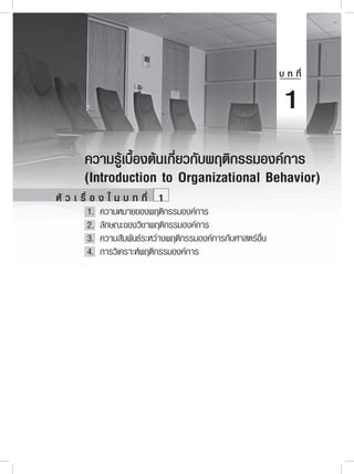 1
       ความรู้เบื้องต้นเกี่ยวกับพฤติกรรมองค์การ
       (Introduction to Organizational Behavior)
หั ว เ รื่ อ ง ใ น บ ท ที่ 1
	       1.	 ความหมายของพฤติกรรมองค์การ
	       2.	 ลักษณะของวิชาพฤติกรรมองค์การ
	       3.	 ความสัมพันธ์ระหว่างพฤติกรรมองค์การกับศาสตร์อื่น
	       4.	 การวิเคราะห์พฤติกรรมองค์การ




                                  1
 