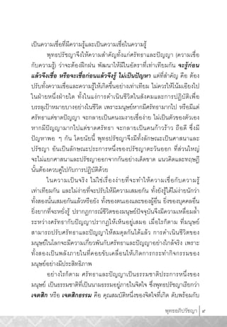 พุทธอภิปรัชญา 9
เปนความเชื่อที่มีความรูและเปนความเชื่อในความรู
พุทธปรัชญาจึงใหความสำคัญทั้งแกศรัทธาและปญญา (ความเชื่อ
กับความรู) วาจะตองฝกฝน พัฒนาใหมีในอัตราที่เทาเทียมกัน จะรูกอน
แลวจึงเชื่อ หรือจะเชื่อกอนแลวจึงรู ไมเปนปญหา แตที่สำคัญ คือ ตอง
ปรับทั้งความเชื่อและความรูใหเกิดขึ้นอยางเทาเทียม ไมควรใหโนมเอียงไป
ในฝายหนึ่งฝายใด ทั้งในแงการดำเนินชีวิตในสังคมและการปฏิบัติเพื่อ
บรรลุเปาหมายบางอยางในชีวิต เพราะมนุษยหากมีศรัทธามากไป หรือมีแต
ศรัทธาแตขาดปญญา จะกลายเปนคนงมงายเชื่องาย ไมเปนตัวของตัวเอง
หากมีปญญามากไปแตขาดศรัทธา จะกลายเปนคนกาวราว ถือดี ซึ่งมี
ปญหาพอ ๆ กัน โดยนัยนี้ พุทธปรัชญาจึงมีทั้งลักษณะเปนศาสนาและ
ปรัชญา อันเปนลักษณะประการหนึ่งของปรัชญาตะวันออก ที่สวนใหญ
จะไมแยกศาสนาและปรัชญาออกจากกันอยางเด็ดขาด แนวคิดและทฤษฎี
นั้นตองควบคูไปกับการปฏิบัติดวย
ในความเปนจริง ไมใชเรื่องงายที่จะทำใหความเชื่อกับความรู
เทาเทียมกัน และไมงายที่จะปรับใหมีความเสมอกัน ทั้งยังรูไดไมงายนักวา
ทั้งสองนั้นเสมอกันแลวหรือยัง ทั้งของตนเองและของผูอื่น ยิ่งของบุคคลอื่น
ยิ่งยากที่จะหยั่งรู ปรากฏการณชีวิตของมนุษยปจจุบันจึงมีความเหลื่อมล้ำ
ระหวางศรัทธากับปญญาปรากฏใหเห็นอยูเสมอ เมื่อไรก็ตาม ที่มนุษย
สามารถปรับศรัทธาและปญญาใหสมดุลกันไดแลว การดำเนินชีวิตของ
มนุษยในโลกจะมีความเกี่ยวพันกับศรัทธาและปญญาอยางใกลจริง เพราะ
ทั้งสองเปนพลังภายในที่คอยขับเคลื่อนใหเกิดการกระทำกิจกรรมของ
มนุษยอยางมีประสิทธิภาพ
อยางไรก็ตาม ศรัทธาและปญญาเปนธรรมชาติประการหนึ่งของ
มนุษย เปนธรรมชาติที่เปนนามธรรมอยูภายในจิตใจ ซึ่งพุทธปรัชญาเรียกวา
เจตสิก หรือ เจตสิกธรรม คือ คุณสมบัติหนึ่งของจิตใจที่เกิด ดับพรอมกับ
AW_Bhuddhist#4.indd 9AW_Bhuddhist#4.indd 9 4/23/13 12:43:11 PM4/23/13 12:43:11 PM
 