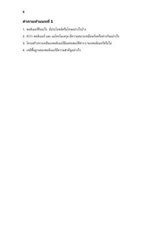 8
คําถามท้ายบทที 1
1. พอลิเมอร์คืออะไร มีประโยชน์หรือโทษอย่างไรบ้าง
2. คําว่า พอลิเมอร์ และ แมโครโมเลกุล มีความหมายเหมือนกันหรือต่างกันอย่างไร
3. โครงสร้างทางเคมีของพอลิเมอร์มีผลต่อสมบัติต่างๆ ของพอลิเมอร์หรือไม่
4. เคมีพืนฐานของพอลิเมอร์มีความสําคัญอย่างไร
 